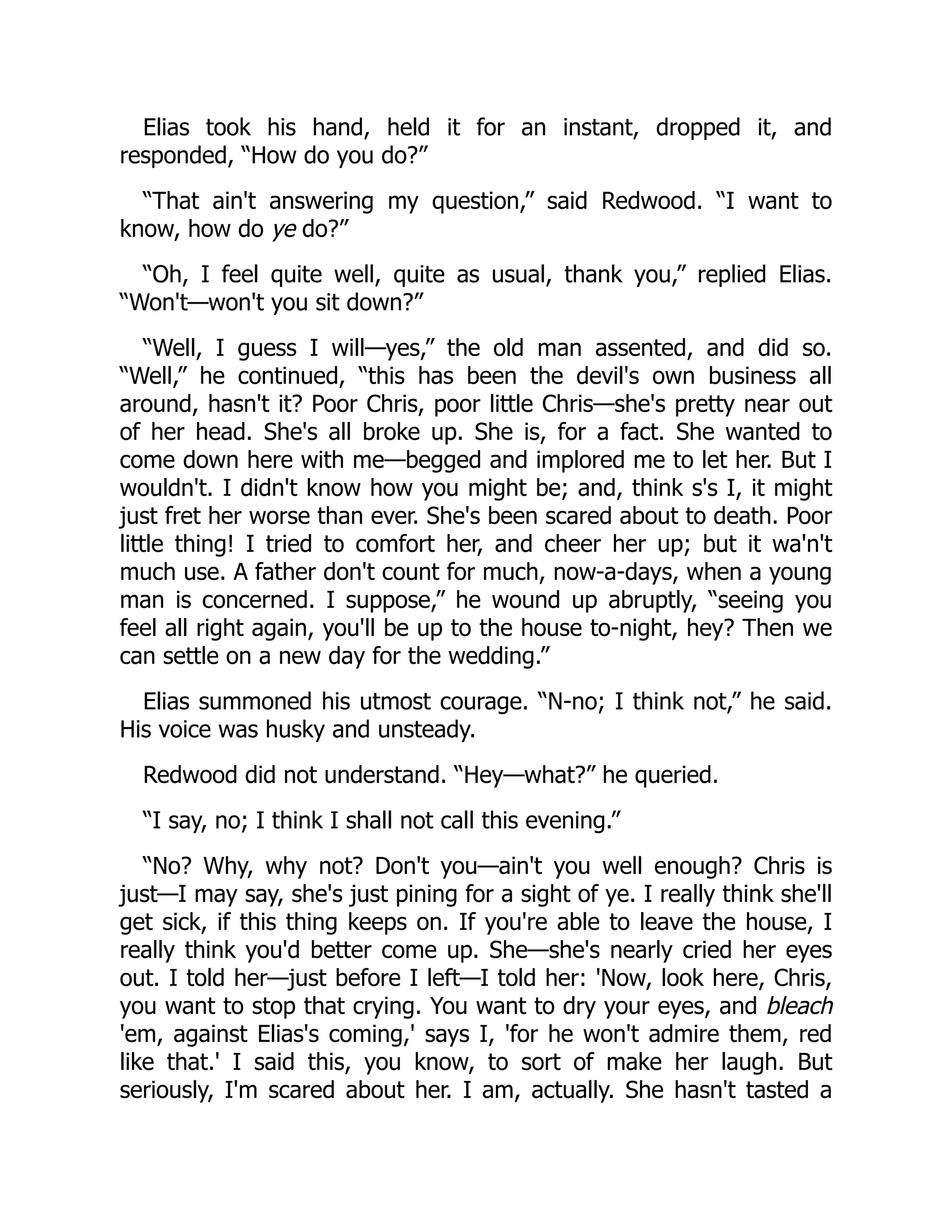 Elias took his hand, held it for an instant, dropped it, and
responded, “How do you do?”
“That ain't answering my question,” said Redwood. “I want to
know, how do ye do?”
“Oh, I feel quite well, quite as usual, thank you,” replied Elias.
“Won't—won't you sit down?”
“Well, I guess I will—yes,” the old man assented, and did so.
“Well,” he continued, “this has been the devil's own business all
around, hasn't it? Poor Chris, poor little Chris—she's pretty near out
of her head. She's all broke up. She is, for a fact. She wanted to
come down here with me—begged and implored me to let her. But I
wouldn't. I didn't know how you might be; and, think s's I, it might
just fret her worse than ever. She's been scared about to death. Poor
little thing! I tried to comfort her, and cheer her up; but it wa'n't
much use. A father don't count for much, now-a-days, when a young
man is concerned. I suppose,” he wound up abruptly, “seeing you
feel all right again, you'll be up to the house to-night, hey? Then we
can settle on a new day for the wedding.”
Elias summoned his utmost courage. “N-no; I think not,” he said.
His voice was husky and unsteady.
Redwood did not understand. “Hey—what?” he queried.
“I say, no; I think I shall not call this evening.”
“No? Why, why not? Don't you—ain't you well enough? Chris is
just—I may say, she's just pining for a sight of ye. I really think she'll
get sick, if this thing keeps on. If you're able to leave the house, I
really think you'd better come up. She—she's nearly cried her eyes
out. I told her—just before I left—I told her: 'Now, look here, Chris,
you want to stop that crying. You want to dry your eyes, and bleach
'em, against Elias's coming,' says I, 'for he won't admire them, red
like that.' I said this, you know, to sort of make her laugh. But
seriously, I'm scared about her. I am, actually. She hasn't tasted a
 