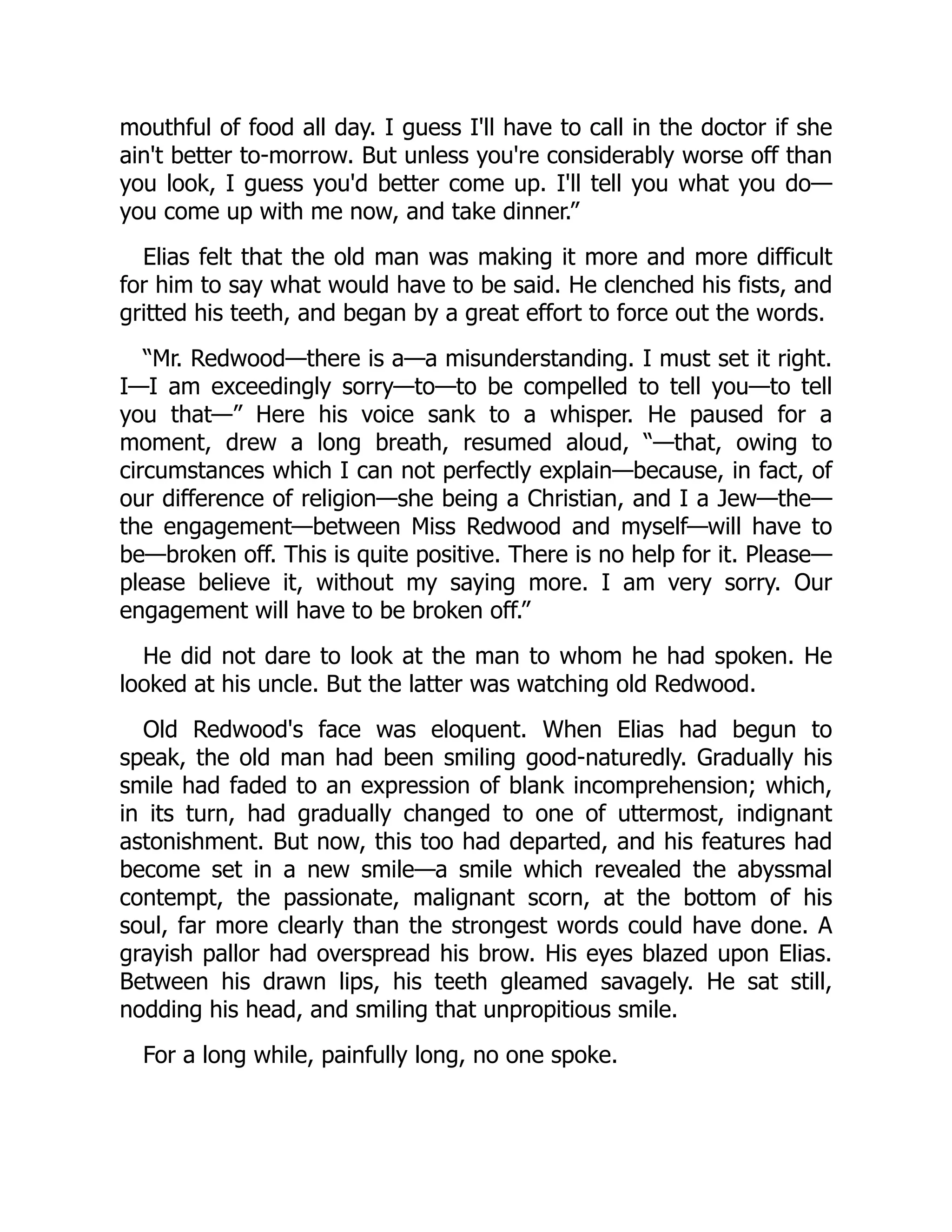 mouthful of food all day. I guess I'll have to call in the doctor if she
ain't better to-morrow. But unless you're considerably worse off than
you look, I guess you'd better come up. I'll tell you what you do—
you come up with me now, and take dinner.”
Elias felt that the old man was making it more and more difficult
for him to say what would have to be said. He clenched his fists, and
gritted his teeth, and began by a great effort to force out the words.
“Mr. Redwood—there is a—a misunderstanding. I must set it right.
I—I am exceedingly sorry—to—to be compelled to tell you—to tell
you that—” Here his voice sank to a whisper. He paused for a
moment, drew a long breath, resumed aloud, “—that, owing to
circumstances which I can not perfectly explain—because, in fact, of
our difference of religion—she being a Christian, and I a Jew—the—
the engagement—between Miss Redwood and myself—will have to
be—broken off. This is quite positive. There is no help for it. Please—
please believe it, without my saying more. I am very sorry. Our
engagement will have to be broken off.”
He did not dare to look at the man to whom he had spoken. He
looked at his uncle. But the latter was watching old Redwood.
Old Redwood's face was eloquent. When Elias had begun to
speak, the old man had been smiling good-naturedly. Gradually his
smile had faded to an expression of blank incomprehension; which,
in its turn, had gradually changed to one of uttermost, indignant
astonishment. But now, this too had departed, and his features had
become set in a new smile—a smile which revealed the abyssmal
contempt, the passionate, malignant scorn, at the bottom of his
soul, far more clearly than the strongest words could have done. A
grayish pallor had overspread his brow. His eyes blazed upon Elias.
Between his drawn lips, his teeth gleamed savagely. He sat still,
nodding his head, and smiling that unpropitious smile.
For a long while, painfully long, no one spoke.
 