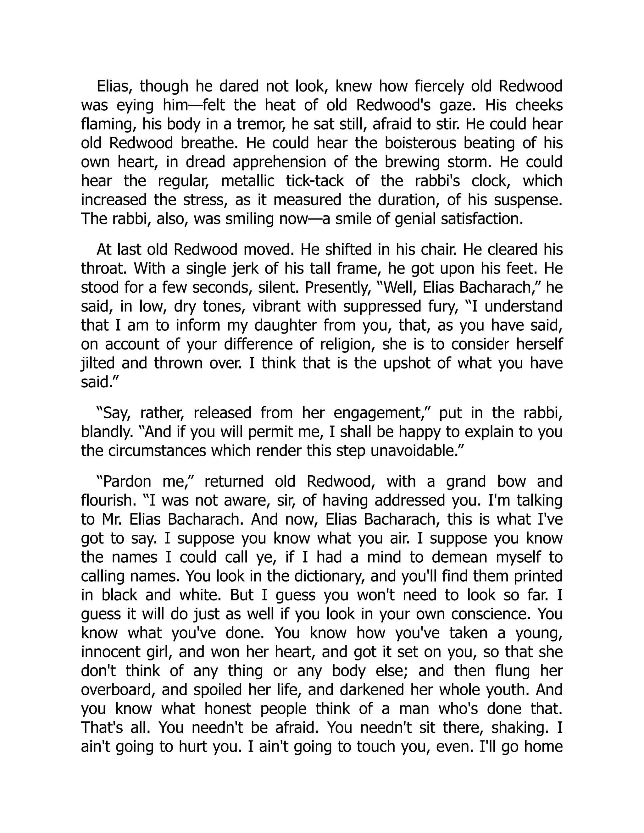Elias, though he dared not look, knew how fiercely old Redwood
was eying him—felt the heat of old Redwood's gaze. His cheeks
flaming, his body in a tremor, he sat still, afraid to stir. He could hear
old Redwood breathe. He could hear the boisterous beating of his
own heart, in dread apprehension of the brewing storm. He could
hear the regular, metallic tick-tack of the rabbi's clock, which
increased the stress, as it measured the duration, of his suspense.
The rabbi, also, was smiling now—a smile of genial satisfaction.
At last old Redwood moved. He shifted in his chair. He cleared his
throat. With a single jerk of his tall frame, he got upon his feet. He
stood for a few seconds, silent. Presently, “Well, Elias Bacharach,” he
said, in low, dry tones, vibrant with suppressed fury, “I understand
that I am to inform my daughter from you, that, as you have said,
on account of your difference of religion, she is to consider herself
jilted and thrown over. I think that is the upshot of what you have
said.”
“Say, rather, released from her engagement,” put in the rabbi,
blandly. “And if you will permit me, I shall be happy to explain to you
the circumstances which render this step unavoidable.”
“Pardon me,” returned old Redwood, with a grand bow and
flourish. “I was not aware, sir, of having addressed you. I'm talking
to Mr. Elias Bacharach. And now, Elias Bacharach, this is what I've
got to say. I suppose you know what you air. I suppose you know
the names I could call ye, if I had a mind to demean myself to
calling names. You look in the dictionary, and you'll find them printed
in black and white. But I guess you won't need to look so far. I
guess it will do just as well if you look in your own conscience. You
know what you've done. You know how you've taken a young,
innocent girl, and won her heart, and got it set on you, so that she
don't think of any thing or any body else; and then flung her
overboard, and spoiled her life, and darkened her whole youth. And
you know what honest people think of a man who's done that.
That's all. You needn't be afraid. You needn't sit there, shaking. I
ain't going to hurt you. I ain't going to touch you, even. I'll go home
 