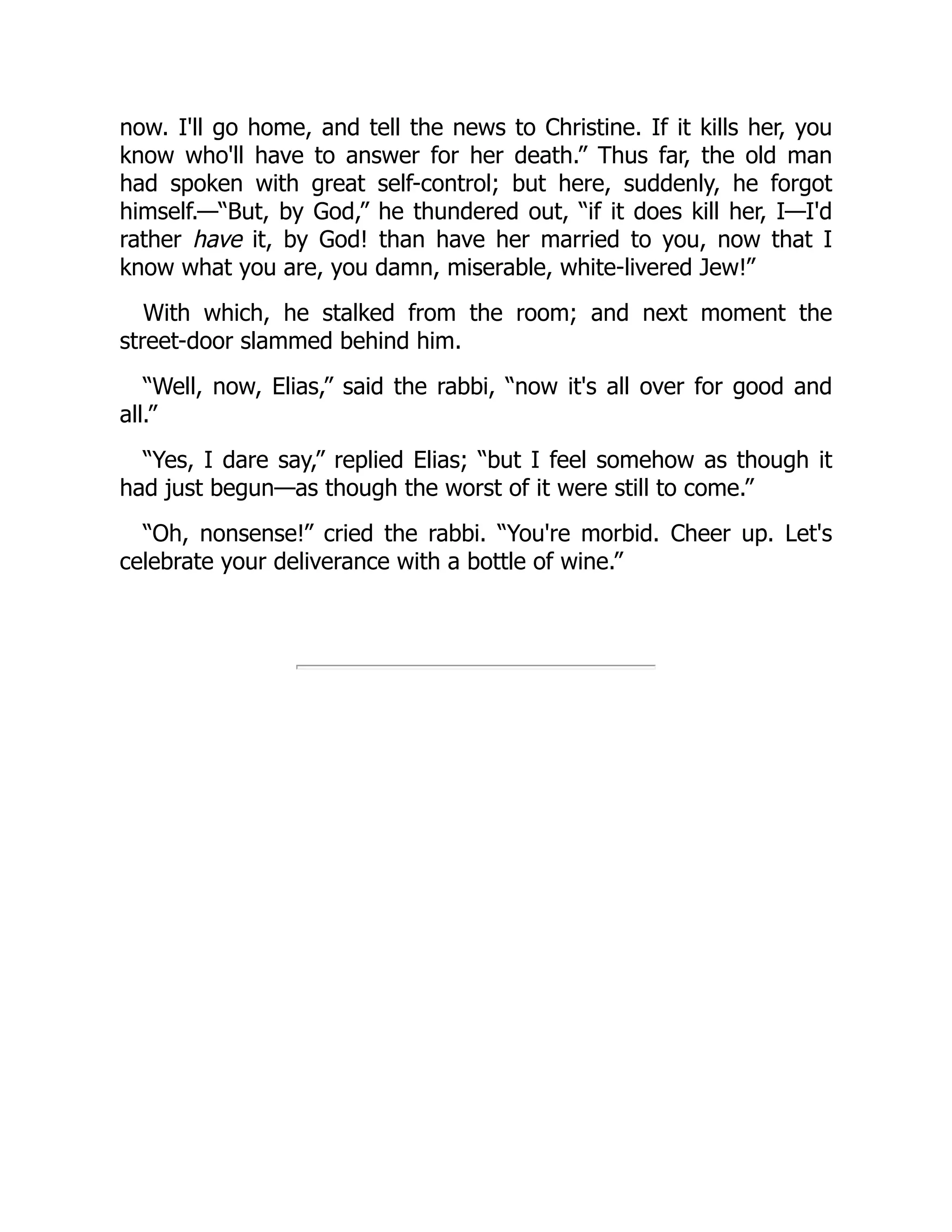 now. I'll go home, and tell the news to Christine. If it kills her, you
know who'll have to answer for her death.” Thus far, the old man
had spoken with great self-control; but here, suddenly, he forgot
himself.—“But, by God,” he thundered out, “if it does kill her, I—I'd
rather have it, by God! than have her married to you, now that I
know what you are, you damn, miserable, white-livered Jew!”
With which, he stalked from the room; and next moment the
street-door slammed behind him.
“Well, now, Elias,” said the rabbi, “now it's all over for good and
all.”
“Yes, I dare say,” replied Elias; “but I feel somehow as though it
had just begun—as though the worst of it were still to come.”
“Oh, nonsense!” cried the rabbi. “You're morbid. Cheer up. Let's
celebrate your deliverance with a bottle of wine.”
 