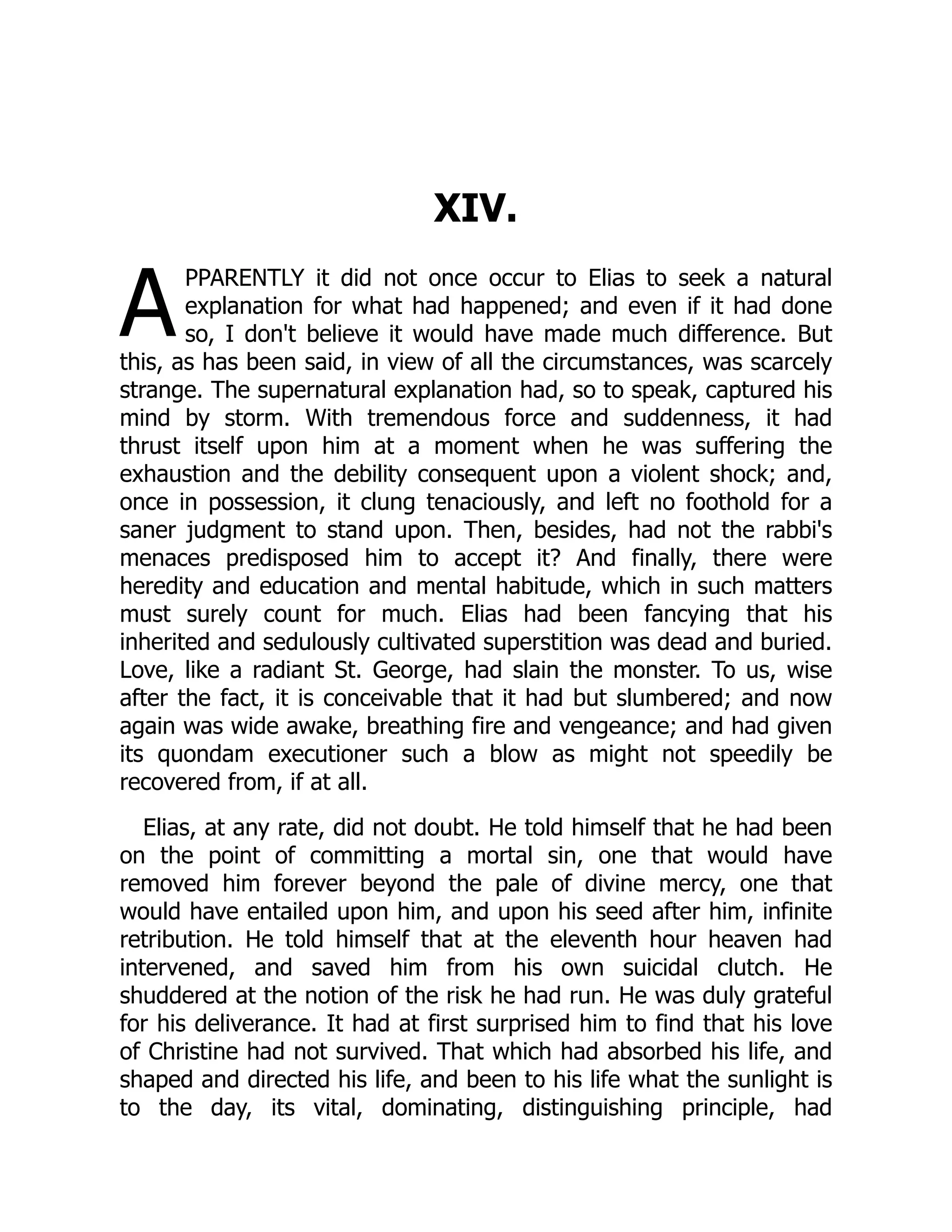 A
XIV.
PPARENTLY it did not once occur to Elias to seek a natural
explanation for what had happened; and even if it had done
so, I don't believe it would have made much difference. But
this, as has been said, in view of all the circumstances, was scarcely
strange. The supernatural explanation had, so to speak, captured his
mind by storm. With tremendous force and suddenness, it had
thrust itself upon him at a moment when he was suffering the
exhaustion and the debility consequent upon a violent shock; and,
once in possession, it clung tenaciously, and left no foothold for a
saner judgment to stand upon. Then, besides, had not the rabbi's
menaces predisposed him to accept it? And finally, there were
heredity and education and mental habitude, which in such matters
must surely count for much. Elias had been fancying that his
inherited and sedulously cultivated superstition was dead and buried.
Love, like a radiant St. George, had slain the monster. To us, wise
after the fact, it is conceivable that it had but slumbered; and now
again was wide awake, breathing fire and vengeance; and had given
its quondam executioner such a blow as might not speedily be
recovered from, if at all.
Elias, at any rate, did not doubt. He told himself that he had been
on the point of committing a mortal sin, one that would have
removed him forever beyond the pale of divine mercy, one that
would have entailed upon him, and upon his seed after him, infinite
retribution. He told himself that at the eleventh hour heaven had
intervened, and saved him from his own suicidal clutch. He
shuddered at the notion of the risk he had run. He was duly grateful
for his deliverance. It had at first surprised him to find that his love
of Christine had not survived. That which had absorbed his life, and
shaped and directed his life, and been to his life what the sunlight is
to the day, its vital, dominating, distinguishing principle, had
 