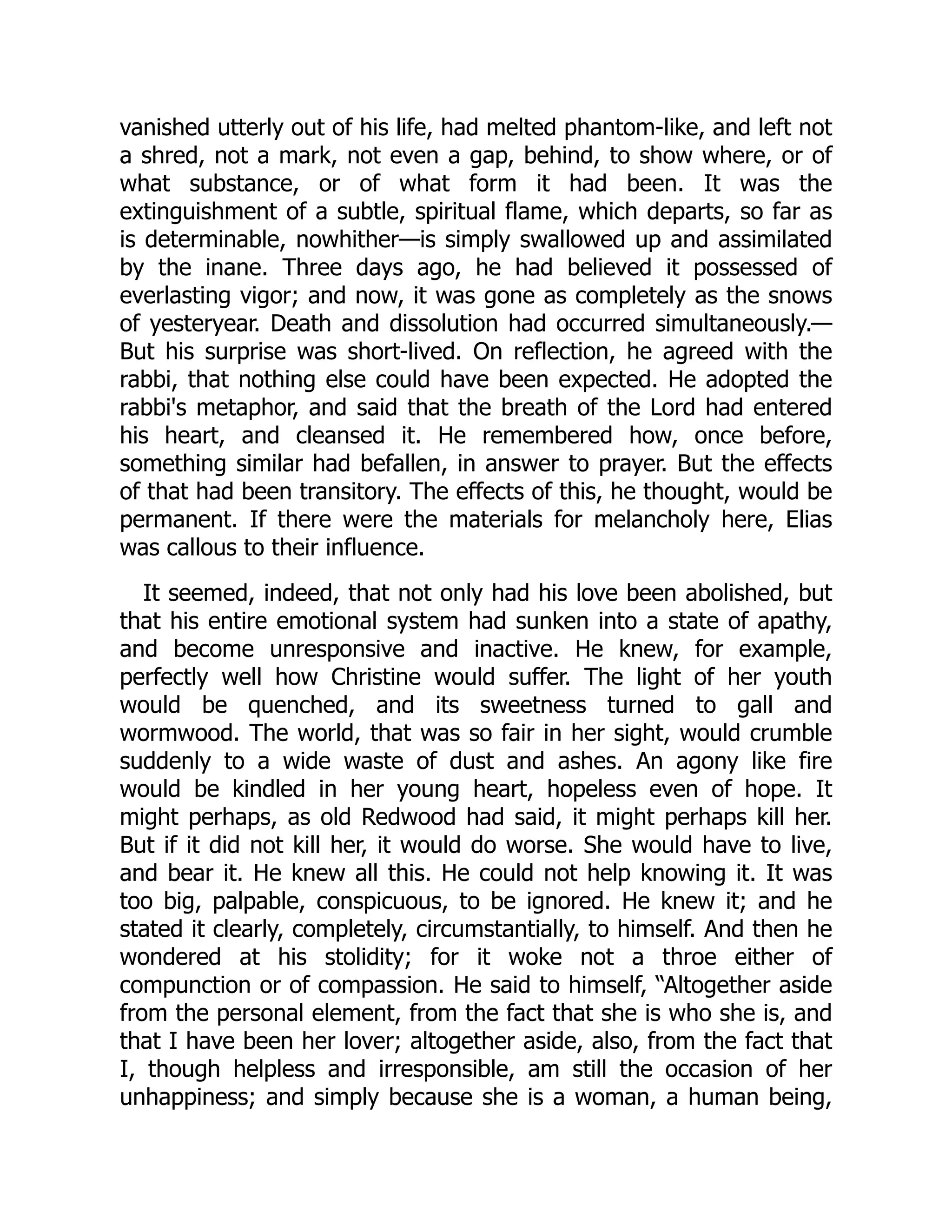 vanished utterly out of his life, had melted phantom-like, and left not
a shred, not a mark, not even a gap, behind, to show where, or of
what substance, or of what form it had been. It was the
extinguishment of a subtle, spiritual flame, which departs, so far as
is determinable, nowhither—is simply swallowed up and assimilated
by the inane. Three days ago, he had believed it possessed of
everlasting vigor; and now, it was gone as completely as the snows
of yesteryear. Death and dissolution had occurred simultaneously.—
But his surprise was short-lived. On reflection, he agreed with the
rabbi, that nothing else could have been expected. He adopted the
rabbi's metaphor, and said that the breath of the Lord had entered
his heart, and cleansed it. He remembered how, once before,
something similar had befallen, in answer to prayer. But the effects
of that had been transitory. The effects of this, he thought, would be
permanent. If there were the materials for melancholy here, Elias
was callous to their influence.
It seemed, indeed, that not only had his love been abolished, but
that his entire emotional system had sunken into a state of apathy,
and become unresponsive and inactive. He knew, for example,
perfectly well how Christine would suffer. The light of her youth
would be quenched, and its sweetness turned to gall and
wormwood. The world, that was so fair in her sight, would crumble
suddenly to a wide waste of dust and ashes. An agony like fire
would be kindled in her young heart, hopeless even of hope. It
might perhaps, as old Redwood had said, it might perhaps kill her.
But if it did not kill her, it would do worse. She would have to live,
and bear it. He knew all this. He could not help knowing it. It was
too big, palpable, conspicuous, to be ignored. He knew it; and he
stated it clearly, completely, circumstantially, to himself. And then he
wondered at his stolidity; for it woke not a throe either of
compunction or of compassion. He said to himself, “Altogether aside
from the personal element, from the fact that she is who she is, and
that I have been her lover; altogether aside, also, from the fact that
I, though helpless and irresponsible, am still the occasion of her
unhappiness; and simply because she is a woman, a human being,
 
