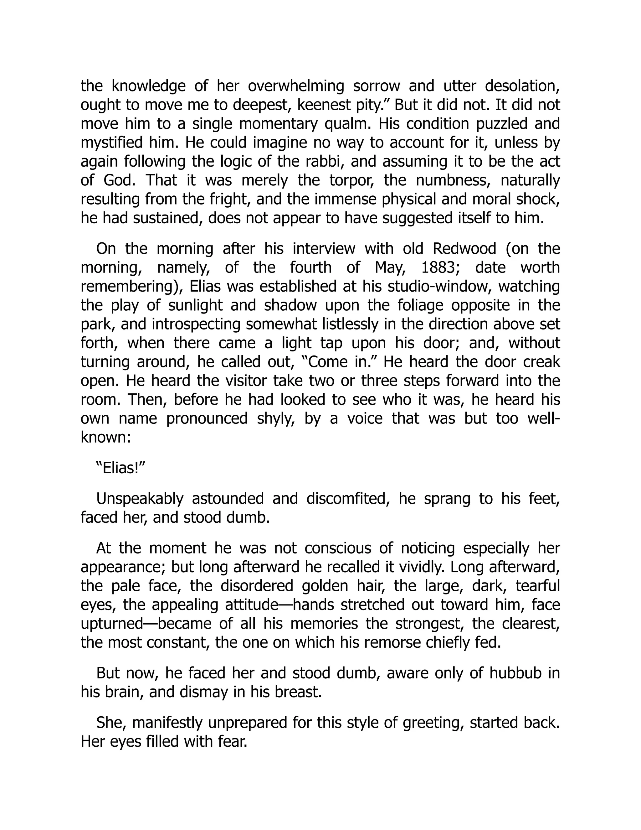 the knowledge of her overwhelming sorrow and utter desolation,
ought to move me to deepest, keenest pity.” But it did not. It did not
move him to a single momentary qualm. His condition puzzled and
mystified him. He could imagine no way to account for it, unless by
again following the logic of the rabbi, and assuming it to be the act
of God. That it was merely the torpor, the numbness, naturally
resulting from the fright, and the immense physical and moral shock,
he had sustained, does not appear to have suggested itself to him.
On the morning after his interview with old Redwood (on the
morning, namely, of the fourth of May, 1883; date worth
remembering), Elias was established at his studio-window, watching
the play of sunlight and shadow upon the foliage opposite in the
park, and introspecting somewhat listlessly in the direction above set
forth, when there came a light tap upon his door; and, without
turning around, he called out, “Come in.” He heard the door creak
open. He heard the visitor take two or three steps forward into the
room. Then, before he had looked to see who it was, he heard his
own name pronounced shyly, by a voice that was but too well-
known:
“Elias!”
Unspeakably astounded and discomfited, he sprang to his feet,
faced her, and stood dumb.
At the moment he was not conscious of noticing especially her
appearance; but long afterward he recalled it vividly. Long afterward,
the pale face, the disordered golden hair, the large, dark, tearful
eyes, the appealing attitude—hands stretched out toward him, face
upturned—became of all his memories the strongest, the clearest,
the most constant, the one on which his remorse chiefly fed.
But now, he faced her and stood dumb, aware only of hubbub in
his brain, and dismay in his breast.
She, manifestly unprepared for this style of greeting, started back.
Her eyes filled with fear.
 