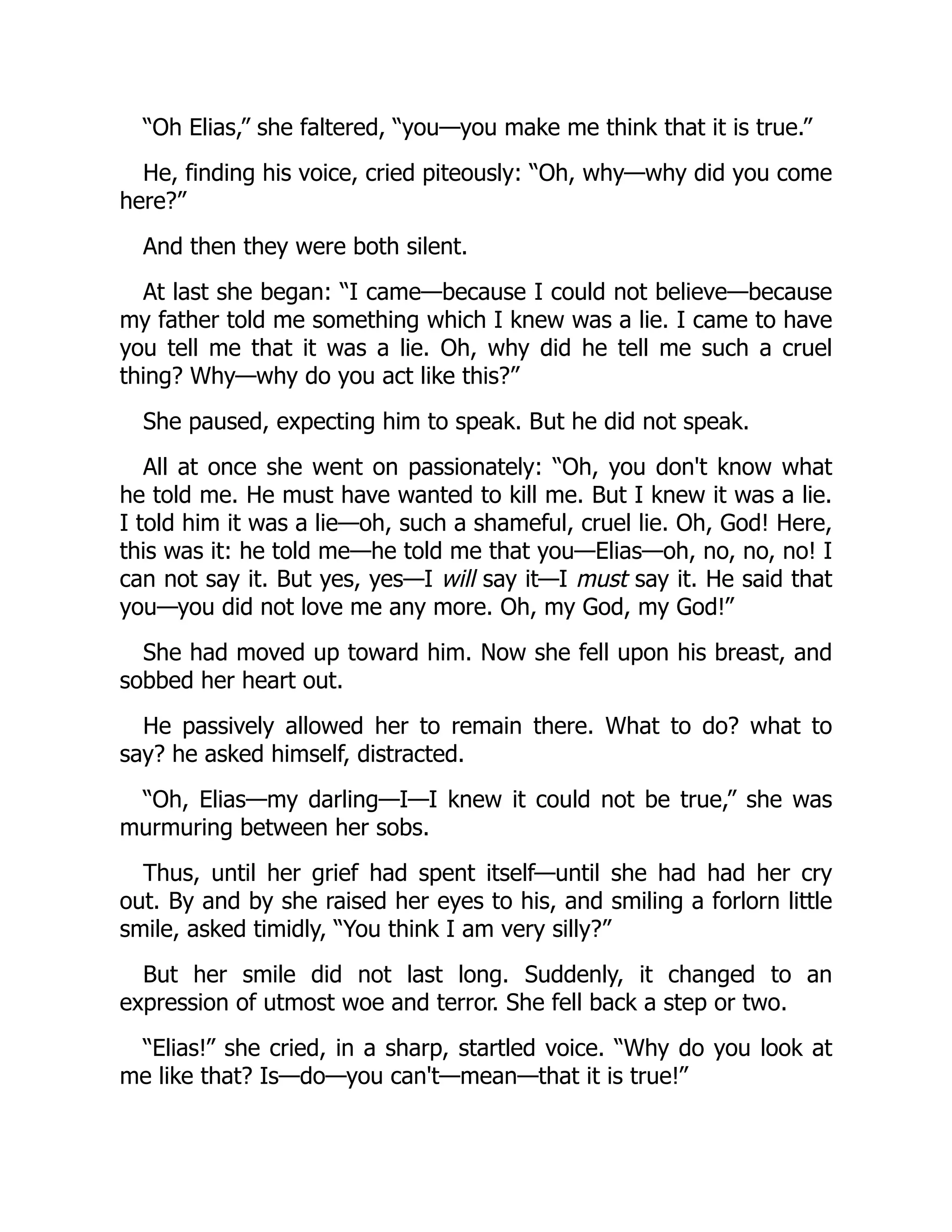 “Oh Elias,” she faltered, “you—you make me think that it is true.”
He, finding his voice, cried piteously: “Oh, why—why did you come
here?”
And then they were both silent.
At last she began: “I came—because I could not believe—because
my father told me something which I knew was a lie. I came to have
you tell me that it was a lie. Oh, why did he tell me such a cruel
thing? Why—why do you act like this?”
She paused, expecting him to speak. But he did not speak.
All at once she went on passionately: “Oh, you don't know what
he told me. He must have wanted to kill me. But I knew it was a lie.
I told him it was a lie—oh, such a shameful, cruel lie. Oh, God! Here,
this was it: he told me—he told me that you—Elias—oh, no, no, no! I
can not say it. But yes, yes—I will say it—I must say it. He said that
you—you did not love me any more. Oh, my God, my God!”
She had moved up toward him. Now she fell upon his breast, and
sobbed her heart out.
He passively allowed her to remain there. What to do? what to
say? he asked himself, distracted.
“Oh, Elias—my darling—I—I knew it could not be true,” she was
murmuring between her sobs.
Thus, until her grief had spent itself—until she had had her cry
out. By and by she raised her eyes to his, and smiling a forlorn little
smile, asked timidly, “You think I am very silly?”
But her smile did not last long. Suddenly, it changed to an
expression of utmost woe and terror. She fell back a step or two.
“Elias!” she cried, in a sharp, startled voice. “Why do you look at
me like that? Is—do—you can't—mean—that it is true!”
 
