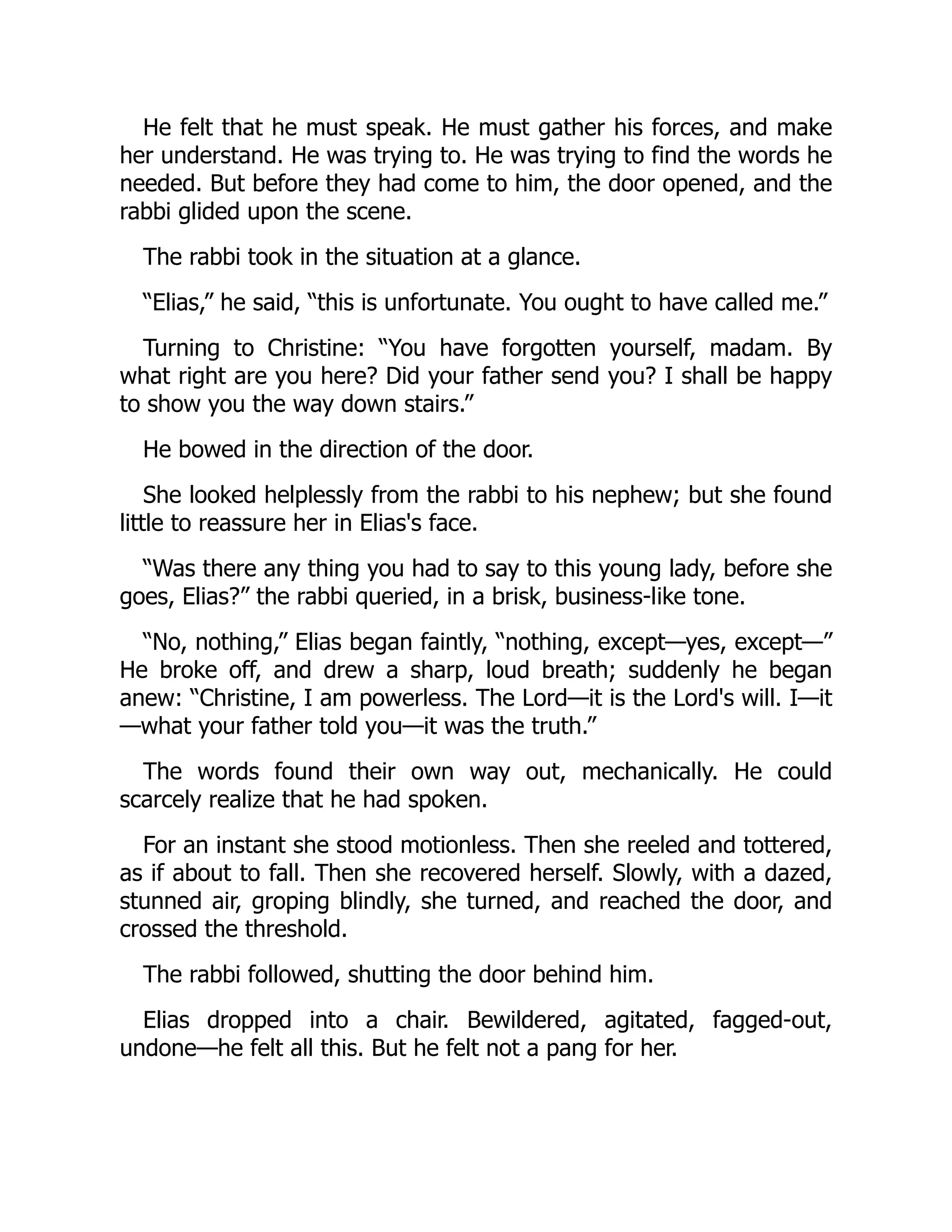 He felt that he must speak. He must gather his forces, and make
her understand. He was trying to. He was trying to find the words he
needed. But before they had come to him, the door opened, and the
rabbi glided upon the scene.
The rabbi took in the situation at a glance.
“Elias,” he said, “this is unfortunate. You ought to have called me.”
Turning to Christine: “You have forgotten yourself, madam. By
what right are you here? Did your father send you? I shall be happy
to show you the way down stairs.”
He bowed in the direction of the door.
She looked helplessly from the rabbi to his nephew; but she found
little to reassure her in Elias's face.
“Was there any thing you had to say to this young lady, before she
goes, Elias?” the rabbi queried, in a brisk, business-like tone.
“No, nothing,” Elias began faintly, “nothing, except—yes, except—”
He broke off, and drew a sharp, loud breath; suddenly he began
anew: “Christine, I am powerless. The Lord—it is the Lord's will. I—it
—what your father told you—it was the truth.”
The words found their own way out, mechanically. He could
scarcely realize that he had spoken.
For an instant she stood motionless. Then she reeled and tottered,
as if about to fall. Then she recovered herself. Slowly, with a dazed,
stunned air, groping blindly, she turned, and reached the door, and
crossed the threshold.
The rabbi followed, shutting the door behind him.
Elias dropped into a chair. Bewildered, agitated, fagged-out,
undone—he felt all this. But he felt not a pang for her.
 