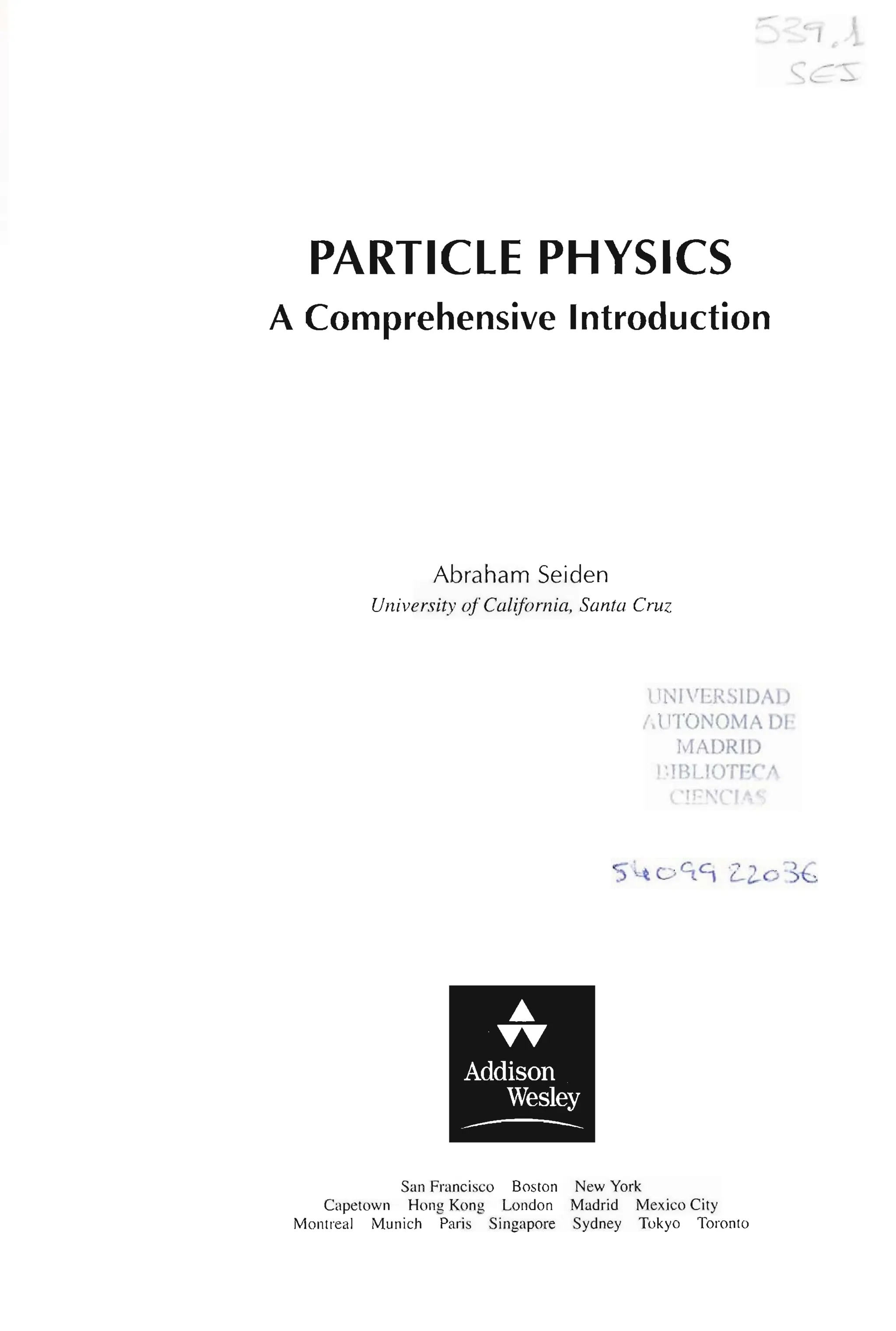 PARTICLE PHYSICS
A Comprehensive Introduction
Abraham Seiden
University ofCalifornia, Santa Cruz
...
TT
Addison
Wesley
---
San Francisco Boston New York
UNIVERSIDAD
!,UTONOMA DF
MADRID
l'lBLlOTErA
('rr~C ' 1!
Capetown Hong Kong London Madrid Mexico City
Montreal Munich Paris Singapore Sydney Tokyo Toronto
~ I
 