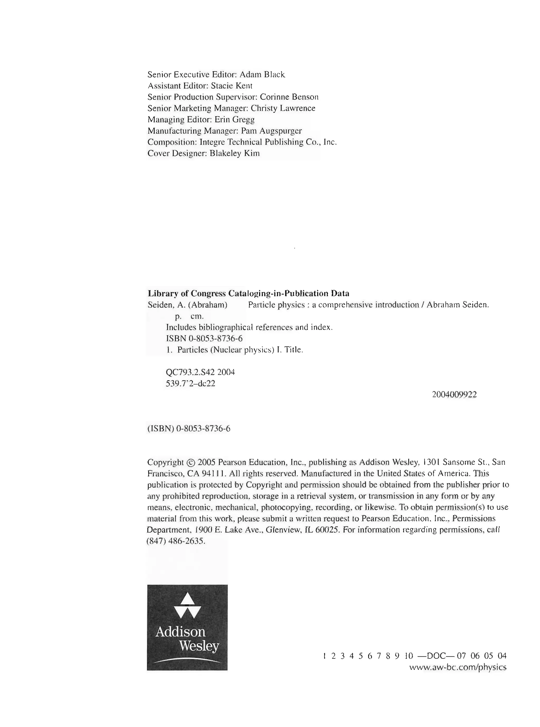 Senior Executive Editor: Adam Black
Assistant Editor: Stacie Kent
Senior Production Supervisor: Corinne Benson
Senior Marketing Manager: Christy Lawrence
Managing Editor: Erin Gregg
Manufacturing Manager: Pam Augspurger
Composition: Integre Technical Publishing Co., Inc.
Cover Designer: Blakeley Kim
Library of Congress Cataloging-in-Publication Data
Seiden, A. (Abraham) Particle physics: a comprehensive introduction I Abraham Seiden.
p. cm.
Includes bibliographical references and index.
ISBN 0-8053-8736-6
I. Particles (Nuclear physics) 1. Title.
QC793.2.S422004
539.7'2-dc22
(ISBN) 0-8053-8736-6
2004009922
Copyright © 2005 Pearson Education, Inc., publishing as Addison Wesley, 130 1 Sansome St., San
Francisco, CA 94 111 . All rights reserved. Manufactured in the United States of America. This
publication is protected by Copyright and permission should be obtained from the publisher prior to
any prohibited reproduction, storage in a retrieval system, or transmission in any form or by any
means, electronic, mechanical, photocopying, recording, or likewise. To obtain permission(s) to use
material from this work, please submit a written request to Pearson Education, Inc., Permissions
Department, 1900 E. Lake Ave., Glenview, IL 60025. For information regarding permissions, call
(847) 486-2635.
..
TT
Addison
Wesley
-- 2 3 4 5 6 7 8 9 10 - DOC- 07 06 05 04
www.aw-bc.com/physics
 