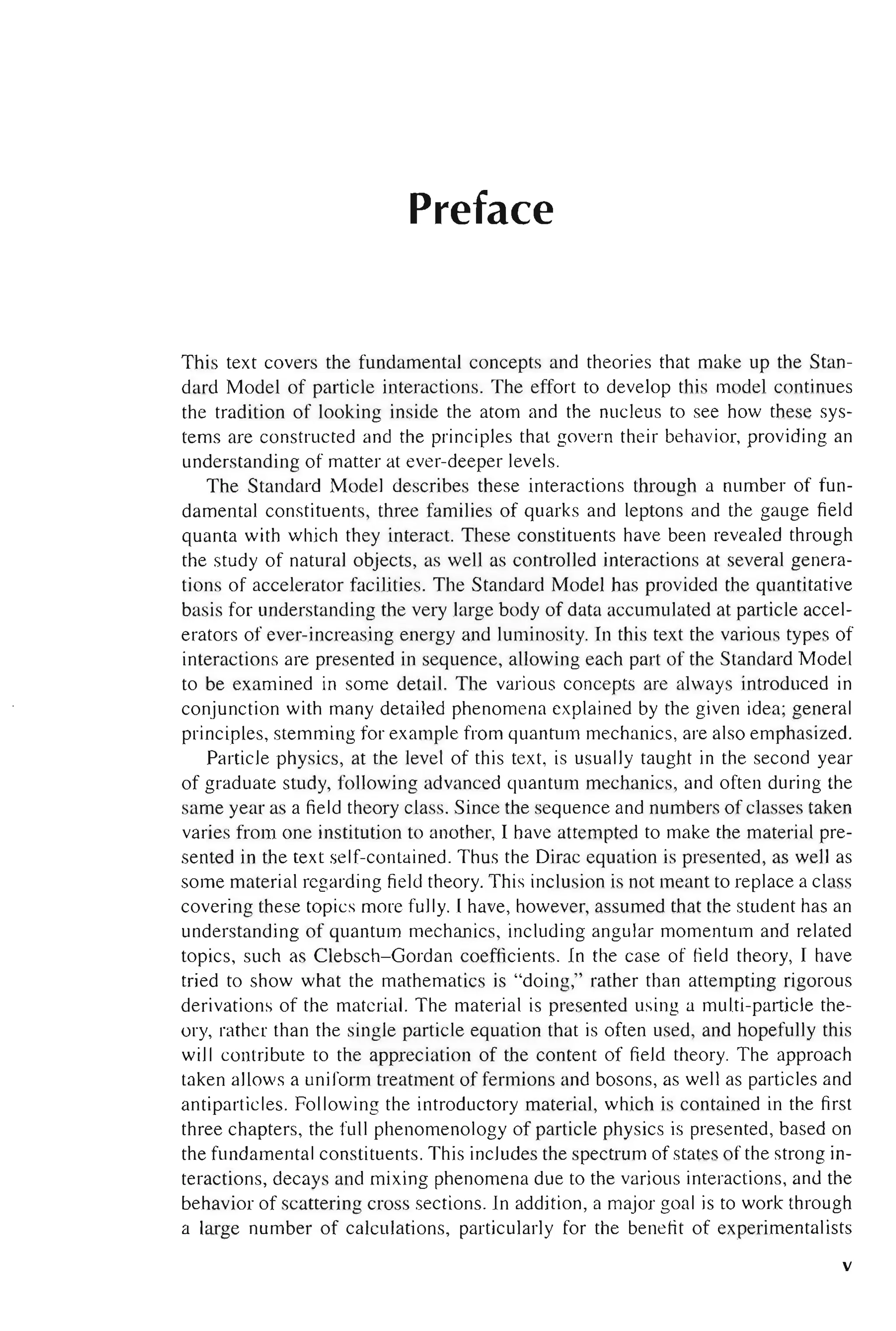 Preface
This text covers the fundamental concepts and theories that make up the Stan-
dard Model of particle interactions. The effort to develop this model continues
the tradition of looking inside the atom and the nucleus to see how these sys-
tems are constructed and the principles that govern their behavior, providing an
understanding of matter at ever-deeper levels.
The Standard Model describes these interactions through a number of fun-
damental constituents, three families of quarks and leptons and the gauge field
quanta with which they interact. These constituents have been revealed through
the study of natural objects, as well as controlled interactions at several genera-
tions of accelerator facilities. The Standard Model has provided the quantitative
basis for understanding the very large body of data accumulated at particle accel-
erators of ever-increasing energy and luminosity. In this text the various types of
interactions are presented in sequence, allowing each part of the Standard Model
to be examined in some detail. The various concepts are always introduced in
conjunction with many detailed phenomena explained by the given idea; general
principles, stemming for example from quantum mechanics, are also emphasized.
Particle physics, at the level of this text, is usually taught in the second year
of graduate study, following advanced quantum mechanics, and often during the
same year as a field theory class. Since the sequence and numbers of classes taken
varies from one institution to another, I have attempted to make the material pre-
sented in the text self-contained. Thus the Dirac equation is presented, as well as
some material regarding field theory. This inclusion is not meant to replace a class
covering these topics more fully. I have, however, assumed that the student has an
understanding of quantum mechanics, including angular momentum and related
topics, such as Clebsch-Gordan coefficients. In the case of field theory, I have
tried to show what the mathematics is "doing," rather than attempting rigorous
derivations of the material. The material is presented using a multi-particle the-
ory, rather than the single particle equation that is often used, and hopefully this
will contribute to the appreciation of the content of field theory. The approach
taken allows a uniform treatment of fermions and bosons, as well as particles and
antiparticles. Following the introductory material, which is contained in the first
three chapters, the full phenomenology of particle physics is presented, based on
the fundamental constituents. This includes the spectrum of states of the strong in-
teractions, decays and mixing phenomena due to the various interactions, and the
behavior of scattering cross sections. In addition, a major goal is to work through
a large number of calculations, particularly for the benefit of experimentalists
v
 