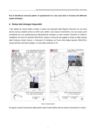 Studio sugli spostamenti (migrazioni) delle principali specie ittiche del bacino della bassa Dora Baltea - Relazione finale
9
fine di identificare eventuali pattern di spostamento tra i due corpi idrici in funzione del differente
regime idrologico.
4. Sintesi dati idrologici disponibili
I dati validati più recenti relativi al tratto in esame resi disponibili dalla Regione Piemonte con una serie
storica continua risalente almeno al 2003 sono relativi a due stazioni idrometriche, che sono state quindi
considerate per una caratterizzazione dell’andamento idrologico su base mensile: l’idrometro di S.Mauro-
Castiglione sul Fiume Po (periodo 2003-2010), ubicato a monte del sito oggetto di studio (e della traversa
della Coutenza Canali Cavour), e l’idrometro di Verolengo sul Fiume Dora Baltea (periodo 2002-2010),
ubicato all’interno del tratto indagato, a monte della confluenza in Po.
Figura 5. Idrometri regionali
Di seguito si riporta l’andamento delle portate medie mensili relative alle due stazioni idrometriche in esame.
 