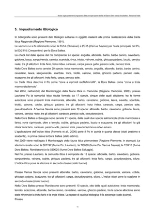 Studio sugli spostamenti (migrazioni) delle principali specie ittiche del bacino della bassa Dora Baltea - Relazione finale
14
5. Inquadramento ittiologico
In bibliografia sono presenti dati ittiologici sull’area in oggetto risalenti alla prima realizzazione della Carta
Ittica Regionale (Regione Piemonte, 1991).
Le sezioni cui si fa riferimento sono la Po14 (Chivasso) e Po15 (Verrua Savoia) per l’asta principale del Po,
la 00/2116 (Crescentino) per la Dora Baltea.
La check list delle specie del Po comprende 24 specie: anguilla, alborella, barbo, barbo canino, cavedano,
gobione, lasca, sanguinerola, savetta, scardola, tinca, triotto, vairone, cobite, ghiozzo padano, luccio, persico
reale; tra gli alloctoni: trota fario, trota iridea, carassio, carpa, pesce gatto, persico sole, persico trota.
Nella Dora Baltea sono censite 20 specie: trota marmorata, temolo, anguilla, alborella, barbo, barbo canino,
cavedano, lasca, sanguinerola, scardola, tinca, triotto, vairone, cobite, ghiozzo padano, persico reale,
scazzone; tra gli alloctoni: trota fario, carpa, persico sole.
La Carta Ittica descrive il Po come “zona a ciprinidi reofili/limnofili”, la Dora Baltea come “zona a trota
marmorata/temolo”.
Nel 2004, nell’ambito del Monitoraggio della fauna ittica in Piemonte (Regione Piemonte, 2006), presso
Lauriano Po la comunità ittica risulta formata da 17 specie, cinque delle quali alloctone; tra le forme
autoctone sono presenti trota marmorata, alborella, barbo, cavedano, gobione, lasca, savetta, scardola,
triotto, vairone, cobite, ghiozzo padano; tra gli alloctoni: trota iridea, carassio, carpa, persico sole,
pseudorasbora. A Verrua Savoia sono presenti solo 10 specie: alborella, barbo, cavedano, gobione, lasca,
vairone, persico reale; tra gli alloctoni: carassio, persico sole, pseudorasbora.
Nella Dora Baltea a Saluggia sono censite 21 specie, delle quali due specie salmonicole (trota marmorata e
fario), nove ciprinicole, oltre a temolo, cobite, ghiozzo padano, luccio e scazzone; tra gli alloctoni: la già
citata trota fario, carassio, persico sole, persico trota, pseudorasbora e rodeo amaro.
L’applicazione dell’indice ittico (Forneris et al., 2006) pone il Po in quinta e quarta classe (stati pessimo e
scadente), in prima classe la Dora Baltea (stato ottimo).
Nel 2009 viene realizzato il Monitoraggio della fauna ittica piemontese (Regione Piemonte, in stampa). Le
stazioni censite sono la 001197 (fiume Po, Lauriano), la TO050 (fiume Po, Verrua Savoia), la TO910 (fiume
Dora Baltea, Rondissone) e la 039025 (fiume Dora Baltea Saluggia).
Nel Po, presso Lauriano, la comunità ittica è composta da 12 specie: alborella, barbo, cavedano, gobione,
sanguinerola, vairone, cobite, ghiozzo padano; tra gli alloctoni: trota fario, carpa, pseudorasbora, siluro.
L’indice ittico pone la stazione in seconda classe (stato buono).
Presso Verrua Savoia sono presenti alborella, barbo, cavedano, gobione, sanguinerola, vairone, cobite,
ghiozzo padano, scazzone; tra gli alloctoni: carpa, pseudorasbora, siluro. L’indice ittico pone la stazione in
seconda classe (stato buono).
Nella Dora Baltea presso Rondissone sono presenti 10 specie, otto delle quali autoctone: trota marmorata,
temolo, scazzone, alborella, barbo canino, cavedano, vairone, ghiozzo padano, tra le specie alloctone sonio
state rinvenute la trota fario e la trota iridea. La classe di qualità ittiologica è la seconda (stato buono).
Presso
 