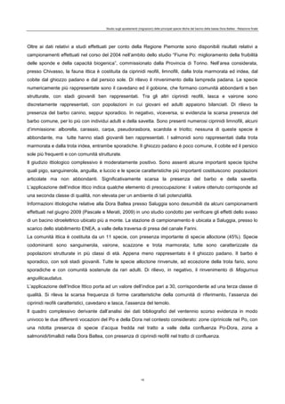 Studio sugli spostamenti (migrazioni) delle principali specie ittiche del bacino della bassa Dora Baltea - Relazione finale
15
Oltre ai dati relativi a studi effettuati per conto della Regione Piemonte sono disponibili risultati relativi a
campionamenti effettuati nel corso del 2004 nell’ambito dello studio “Fiume Po: miglioramento della fruibilità
delle sponde e della capacità biogenica”, commissionato dalla Provincia di Torino. Nell’area considerata,
presso Chivasso, la fauna ittica è costituita da ciprinidi reofili, limnofili, dalla trota marmorata ed iridea, dal
cobite dal ghiozzo padano e dal persico sole. Di rilievo il rinvenimento della lampreda padana. Le specie
numericamente più rappresentate sono il cavedano ed il gobione, che formano comunità abbondanti e ben
strutturate, con stadi giovanili ben rappresentati. Tra gli altri ciprinidi reofili, lasca e vairone sono
discretamente rappresentati, con popolazioni in cui giovani ed adulti appaiono bilanciati. Di rilievo la
presenza del barbo canino, seppur sporadico. In negativo, viceversa, si evidenzia la scarsa presenza del
barbo comune, per lo più con individui adulti e della savetta. Sono presenti numerosi ciprinidi limnofili, alcuni
d’immissione: alborella, carassio, carpa, pseudorasbora, scardola e triotto; nessuna di queste specie è
abbondante, ma tutte hanno stadi giovanili ben rappresentati. I salmonidi sono rappresentati dalla trota
marmorata e dalla trota iridea, entrambe sporadiche. Il ghiozzo padano è poco comune, il cobite ed il persico
sole più frequenti e con comunità strutturate.
Il giudizio ittiologico complessivo è moderatamente positivo. Sono assenti alcune importanti specie tipiche
quali pigo, sanguinerola, anguilla, e luccio e le specie caratteristiche più importanti costituiscono popolazioni
articolate ma non abbondanti. Significativamente scarsa la presenza del barbo e della savetta.
L’applicazione dell’indice ittico indica qualche elemento di preoccupazione: il valore ottenuto corrisponde ad
una seconda classe di qualità, non elevata per un ambiente di tali potenzialità.
Informazioni ittiologiche relative alla Dora Baltea presso Saluggia sono desumibili da alcuni campionamenti
effettuati nel giugno 2009 (Pascale e Merati, 2009) in uno studio condotto per verificare gli effetti dello svaso
di un bacino idroelettrico ubicato più a monte. La stazione di campionamento è ubicata a Saluggia, presso lo
scarico dello stabilimento ENEA, a valle della traversa di presa del canale Farini.
La comunità ittica è costituita da un 11 specie, con presenza importante di specie alloctone (45%). Specie
codominanti sono sanguinerola, vairone, scazzone e trota marmorata; tutte sono caratterizzate da
popolazioni strutturate in più classi di età. Appena meno rappresentato è il ghiozzo padano. Il barbo è
sporadico, con soli stadi giovanili. Tutte le specie alloctone rinvenute, ad eccezione della trota fario, sono
sporadiche e con comunità sostenute da rari adulti. Di rilievo, in negativo, il rinvenimento di Misgurnus
anguillicaudatus.
L’applicazione dell’Indice Ittico porta ad un valore dell’indice pari a 30, corrispondente ad una terza classe di
qualità. Si rileva la scarsa frequenza di forme caratteristiche della comunità di riferimento, l’assenza dei
ciprinidi reofili caratteristici, cavedano e lasca, l’assenza del temolo.
Il quadro complessivo derivante dall’analisi dei dati bibliografici del ventennio scorso evidenzia in modo
univoco le due differenti vocazioni del Po e della Dora nel contesto considerato: zone ciprinicole nel Po, con
una ridotta presenza di specie d’acqua fredda nel tratto a valle della confluenza Po-Dora, zona a
salmonidi/timallidi nella Dora Baltea, con presenza di ciprinidi reofili nel tratto di confluenza.
 