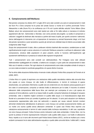 Studio sugli spostamenti (migrazioni) delle principali specie ittiche del bacino della bassa Dora Baltea - Relazione finale
16
6. Campionamento dell’ittiofauna
Nel periodo compreso tra ottobre 2011 e luglio 2012 sono stati condotti una serie di campionamenti in tratti
dei fiumi Po e Dora compresi tra la presa del canale Cavour a monte ed il confine provinciale Torino-
Alessandria a valle (fiume Po) e la confluenza con il Po ed il ponte dell’alta velocità Torino Milano (Dora
Baltea); alcuni dei campionamenti sono stati ripetuti più volte ai fini della cattura e marcatura di individui
appartenenti alle fam. Salmonidae e Siluridae, così come previsto dal progetto. La scelta di campionare e
catturare i soggetti da destinare alla marcatura a partire dal mese di aprile, per quanto concerne i salmonidi,
deriva dall’esigente di intervenire con un’operazione di marcatura su animali fisicamente integri, al di fuori
del periodo riproduttivo e post riproduttivo quando gli animali sono defedati dopo le fatiche accumulate nello
svolgimento della ”frega”.
Scopo dei campionamenti è stato, oltre a prelevare individui destinati alla marcatura, caratterizzare su tratti
significativamente lunghi e senza soluzione di continuità l’ittiofauna presente e verificare le alterazioni nella
composizione, struttura delle popolazioni di pesci presenti, anche in funzione dell’impedimento agli
spostamenti dell’ittiofauna in presenza di ostacoli alle migrazioni longitudinali.
Tutti i campionamenti sono stati condotti con elettrostorditore. Per l’indagine sono stati utilizzati
elettrostorditori spalleggiabili ed a barella, a batteria ed a scoppio; in gran parte dei campionamenti è stato
fatto uso di natante a motore. Per ogni stazione di campionamento sono state compilate schede di campo in
cui sono state annotate le coordinate geografiche e le specie ittiche rinvenute.
Per la stima della situazione ittiofaunistica rinvenuta è stato utilizzato l’Indice Ittico proposto da Forneris et al
(2006, 2007).
L’Indice Ittico è in grado di esprimere una valutazione della qualità naturalistica relativa alla comunità ittica
che popola un corso d’acqua. Un alto livello di differenziazione, in termini di ricchezza di specie
(biodiversità), con particolare riferimento a quelle rare e/o endemiche e/o che destano preoccupazione per il
loro stato di conservazione, comporta un elevato livello di attenzione per la tutela. Il riscontro di evidenti
alterazioni della composizione della fauna ittica, per esempio per scomparsa di una o più specie e/o
presenza di forme alloctone, quindi di un basso livello di qualità, comporta l’adozione di strategie di recupero
ambientale, volte a ristabilire migliori condizioni di qualità delle acque e di rinaturalizzazione degli alvei
fluviali ed a prevedere forme più corrette di gestione per fini alieutici. Vi sono però situazioni con ittiofauna
scarsamente rappresentata (alte zone dei salmonidi) o assente per cause naturali (torrenti montani
alimentati direttamente dall’ablazione di ghiacciai o corsi d’acqua con portate eccessivamente ridotte), per
cui risulta una scarsa qualità senza alterazioni ambientali. In questi casi l’Indice Ittico esprime una
valutazione esclusivamente in termini di valori assoluti della ricchezza naturalistica. In altri casi, soprattutto
nei corsi d’acqua principali, l’indice fornisce anche indicazioni sullo stato ambientale. L’Indice Ittico. non ha
quindi la pretesa di fornire espressamente indicazioni sulla qualità delle acque o sul livello di alterazione
fisica, rispetto a cui vi sono altri strumenti quali l’Indice biotico Esteso (I.B.E.), anche se risultano più o meno
evidenti connessioni tra lo stato dell’ambiente acquatico e quello delle comunità ittiche: l’utilità dell’I.I. risiede
 