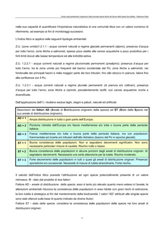 Studio sugli spostamenti (migrazioni) delle principali specie ittiche del bacino della bassa Dora Baltea - Relazione finale
17
nella sua capacità di quantificare l’importanza naturalistica di una comunità ittica con un valore numerico di
riferimento, ad esempio ai fini di monitoraggi successivi.
L’Indice Ittico si applica nelle seguenti tipologie ambientali:
Z.U. (zone umide)1.2.1.1 - acque correnti naturali a regime glaciale permanenti (alpino); presenza d’acqua
per tutto l’anno; zone ittiche a salmonidi, spesso poco adatte alle cenosi acquatiche e poco produttive per i
forti limiti dovuti alle basse temperature ed alla torbidità estiva;
Z.U. 1.2.2.1 - acque correnti naturali a regime pluvionivale permanenti (prealpino); presenza d’acqua per
tutto l’anno, tra le zone umide più frequenti del bacino occidentale del Po; zone ittiche a salmonidi, nei
fondovalle dei principali bacini e nella maggior parte dei loro tributari, fino allo sbocco in pianura, talora fino
alla confluenza con il Po;
Z.U. 1.2.3.1 - acque correnti naturali a regime pluviale permanenti (di pianura e/o collinari); presenza
d’acqua per tutto l’anno; zone ittiche a ciprinidi, prevalentemente reofili, con cenosi acquatiche ricche e
diversificate.
Dall’applicazione dell’I.I. risultano esclusi laghi, stagni e paludi, naturali ed artificiali.
Descrizioni dei fattori AD (Areale di Distribuzione originario della specie) ed ST (Stato della Specie nel
suo areale di distribuzione originario).
AD = 1
Ampia distribuzione in tutta o gran parte dell’Europa.
AD = 2 Porzione ristretta dell’Europa e/o fascia mediterranea e/o tutta o buona parte della penisola
italiana.
AD = 3 Fascia mediterranea e/o tutta o buona parte della penisola italiana, ma con popolazioni
frammentate ed incerte e/o tributari dell’alto Adriatico (bacino del Po in epoche glaciali).
ST = 1 Buona consistenza delle popolazioni. Non si segnalano decrementi significativi. Non sono
necessarie particolari misure di cautela. Rischio nullo o basso.
ST = 2 Buona consistenza delle popolazioni in alcune porzioni degli areali di distribuzione originari. Si
segnalano decrementi. Necessaria una certa attenzione per la tutela. Rischio moderato.
ST = 3 Forte decremento delle popolazioni in tutti o quasi gli areali di distribuzione originari. Presenze
sporadiche e/o occasionali. Necessità di misure di tutela straordinarie. Forte rischio.
Il calcolo dell’Indice Ittico prevede l’attribuzione ad ogni specie potenzialmente presente di un valore
intrinseco -V - dato dal prodotto di due fattori:
Fattore AD - areale di distribuzione della specie; esso è tanto più elevato quanto meno esteso è l’areale; le
alterazioni ambientali riducono la consistenza delle popolazioni in aree ridotte con gravi rischi di estinzione;
la loro tutela è strategica ai fini del mantenimento della biodiversità. I valori “AD” attribuiti alle singole specie
sono stati ottenuti sulla base di quanto indicato da diversi Autori.
Fattore ST - stato della specie; considera la consistenza delle popolazioni delle specie nei loro areali di
distribuzioni originari.
 