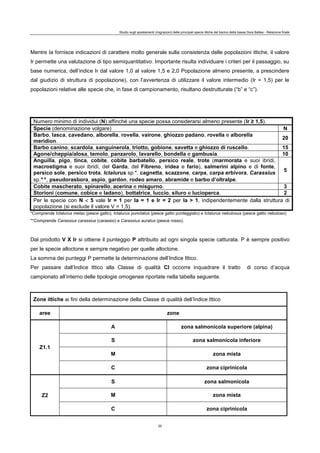 Studio sugli spostamenti (migrazioni) delle principali specie ittiche del bacino della bassa Dora Baltea - Relazione finale
20
Mentre Ia fornisce indicazioni di carattere molto generale sulla consistenza delle popolazioni ittiche, il valore
Ir permette una valutazione di tipo semiquantitativo. Importante risulta individuare i criteri per il passaggio, su
base numerica, dell’indice Ir dal valore 1,0 al valore 1,5 e 2,0 Popolazione almeno presente, a prescindere
dal giudizio di struttura di popolazione), con l’avvertenza di utilizzare il valore intermedio (Ir = 1,5) per le
popolazioni relative alle specie che, in fase di campionamento, risultano destrutturate (“b” e “c”).
Numero minimo di individui (N) affinché una specie possa considerarsi almeno presente (Ir ≥ 1,5).
Specie (denominazione volgare) N
Barbo, lasca, cavedano, alborella, rovella, vairone, ghiozzo padano, rovella e alborella
meridion.
20
Barbo canino, scardola, sanguinerola, triotto, gobione, savetta e ghiozzo di ruscello. 15
Agone/cheppia/alosa, temolo, panzarolo, lavarello, bondella e gambusia. 10
Anguilla, pigo, tinca, cobite, cobite barbatello, persico reale, trote (marmorata e suoi ibridi,
macrostigma e suoi ibridi, del Garda, del Fibreno, iridea e fario), salmerini alpino e di fonte,
persico sole, persico trota, Ictalurus sp.*, cagnetta, scazzone, carpa, carpa erbivora, Carassius
sp.**, pseudorasbora, aspio, gardon, rodeo amaro, abramide e barbo d’oltralpe.
5
Cobite mascherato, spinarello, acerina e misgurno. 3
Storioni (comune, cobice e ladano), bottatrice, luccio, siluro e lucioperca. 2
Per le specie con N  5 vale Ir = 1 per Ia = 1 e Ir = 2 per Ia > 1, indipendentemente dalla struttura di
popolazione (si esclude il valore V = 1,5).
*Comprende Ictalurus melas (pesce gatto), Ictalurus punctatus (pesce gatto punteggiato) e Ictalurus nebulosus (pesce gatto nebuloso)
**Comprende Carassius carassius (carassio) e Carassius auratus (pesce rosso).
Dal prodotto V X Ir si ottiene il punteggio P attribuito ad ogni singola specie catturata. P è sempre positivo
per le specie alloctone e sempre negativo per quelle alloctone.
La somma dei punteggi P permette la determinazione dell’Indice Ittico.
Per passare dall’Indice Ittico alla Classe di qualità Cl occorre inquadrare il tratto di corso d’acqua
campionato all’interno delle tipologie omogenee riportate nella tabella seguente.
Zone ittiche ai fini della determinazione della Classe di qualità dell’Indice Ittico
aree zone
Z1.1
A zona salmonicola superiore (alpina)
S zona salmonicola inferiore
M zona mista
C zona ciprinicola
Z2
S zona salmonicola
M zona mista
C zona ciprinicola
 