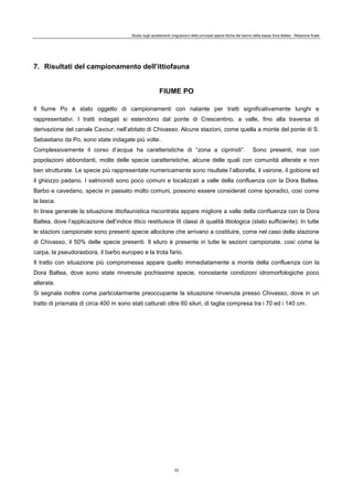 Studio sugli spostamenti (migrazioni) delle principali specie ittiche del bacino della bassa Dora Baltea - Relazione finale
22
7. Risultati del campionamento dell’ittiofauna
FIUME PO
Il fiume Po è stato oggetto di campionamenti con natante per tratti significativamente lunghi e
rappresentativi. I tratti indagati si estendono dal ponte di Crescentino, a valle, fino alla traversa di
derivazione del canale Cavour, nell’abitato di Chivasso. Alcune stazioni, come quella a monte del ponte di S.
Sebastiano da Po, sono state indagate più volte.
Complessivamente il corso d’acqua ha caratteristiche di “zona a ciprinidi”. Sono presenti, mai con
popolazioni abbondanti, molte delle specie caratteristiche, alcune delle quali con comunità alterate e non
ben strutturate. Le specie più rappresentate numericamente sono risultate l’alborella, il vairone, il gobione ed
il ghiozzo padano. I salmonidi sono poco comuni e localizzati a valle della confluenza con la Dora Baltea.
Barbo e cavedano, specie in passato molto comuni, possono essere considerati come sporadici, così come
la lasca.
In linea generale la situazione ittiofaunistica riscontrata appare migliore a valle della confluenza con la Dora
Baltea, dove l’applicazione dell’indice ittico restituisce III classi di qualità ittiologica (stato sufficiente). In tutte
le stazioni campionate sono presenti specie alloctone che arrivano a costituire, come nel caso della stazione
di Chivasso, il 50% delle specie presenti. Il siluro è presente in tutte le sezioni campionate, così come la
carpa, la pseudorasbora, il barbo europeo e la trota fario.
Il tratto con situazione più compromessa appare quello immediatamente a monte della confluenza con la
Dora Baltea, dove sono state rinvenute pochissime specie, nonostante condizioni idromorfologiche poco
alterate.
Si segnala inoltre come particolarmente preoccupante la situazione rinvenuta presso Chivasso, dove in un
tratto di prismata di circa 400 m sono stati catturati oltre 60 siluri, di taglia compresa tra i 70 ed i 140 cm.
 