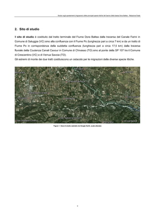 Studio sugli spostamenti (migrazioni) delle principali specie ittiche del bacino della bassa Dora Baltea - Relazione finale
4
2. Sito di studio
Il sito di studio è costituito dal tratto terminale del Fiume Dora Baltea dalla traversa del Canale Farini in
Comune di Saluggia (VC) sino alla confluenza con il Fiume Po (lunghezza pari a circa 7 km) e da un tratto di
Fiume Po in corrispondenza della suddetta confluenza (lunghezza pari a circa 17,5 km) dalla traversa
fluviale della Coutenza Canali Cavour in Comune di Chivasso (TO) sino al ponte della SP 107 tra il Comune
di Crescentino (VC) e di Verrua Savoia (TO).
Gli estremi di monte dei due tratti costituiscono un ostacolo per le migrazioni delle diverse specie ittiche.
Figura 1. Area di studio (estratto da Google Earth, scale alterate)
 