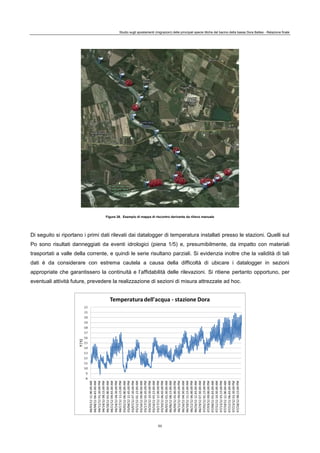 Studio sugli spostamenti (migrazioni) delle principali specie ittiche del bacino della bassa Dora Baltea - Relazione finale
53
Figura 26. Esempio di mappa di riscontro derivante da rilievo manuale
Di seguito si riportano i primi dati rilevati dai datalogger di temperatura installati presso le stazioni. Quelli sul
Po sono risultati danneggiati da eventi idrologici (piena 1/5) e, presumibilmente, da impatto con materiali
trasportati a valle della corrente, e quindi le serie risultano parziali. Si evidenzia inoltre che la validità di tali
dati è da considerare con estrema cautela a causa della difficoltà di ubicare i datalogger in sezioni
appropriate che garantissero la continuità e l’affidabilità delle rilevazioni. Si ritiene pertanto opportuno, per
eventuali attività future, prevedere la realizzazione di sezioni di misura attrezzate ad hoc.
 