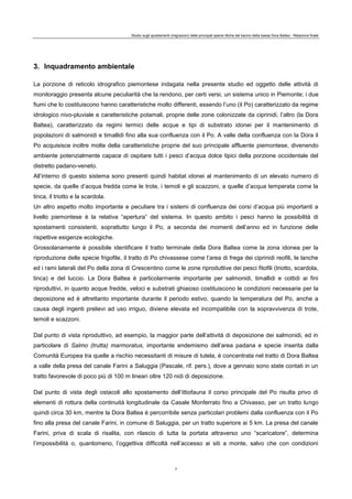 Studio sugli spostamenti (migrazioni) delle principali specie ittiche del bacino della bassa Dora Baltea - Relazione finale
7
3. Inquadramento ambientale
La porzione di reticolo idrografico piemontese indagata nella presente studio ed oggetto delle attività di
monitoraggio presenta alcune peculiarità che la rendono, per certi versi, un sistema unico in Piemonte; i due
fiumi che lo costituiscono hanno caratteristiche molto differenti, essendo l’uno (il Po) caratterizzato da regime
idrologico nivo-pluviale e caratteristiche potamali, proprie delle zone colonizzate da ciprinidi, l’altro (la Dora
Baltea), caratterizzato da regimi termici delle acque e tipi di substrato idonei per il mantenimento di
popolazioni di salmonidi e timallidi fino alla sua confluenza con il Po. A valle della confluenza con la Dora il
Po acquisisce inoltre molte della caratteristiche proprie del suo principale affluente piemontese, divenendo
ambiente potenzialmente capace di ospitare tutti i pesci d’acqua dolce tipici della porzione occidentale del
distretto padano-veneto.
All’interno di questo sistema sono presenti quindi habitat idonei al mantenimento di un elevato numero di
specie, da quelle d’acqua fredda come le trote, i temoli e gli scazzoni, a quelle d’acqua temperata come la
tinca, il triotto e la scardola.
Un altro aspetto molto importante e peculiare tra i sistemi di confluenza dei corsi d’acqua più importanti a
livello piemontese è la relativa “apertura” del sistema. In questo ambito i pesci hanno la possibilità di
spostamenti consistenti, soprattutto lungo il Po, a seconda dei momenti dell’anno ed in funzione delle
rispettive esigenze ecologiche.
Grossolanamente è possibile identificare il tratto terminale della Dora Baltea come la zona idonea per la
riproduzione delle specie frigofile, il tratto di Po chivassese come l’area di frega dei ciprinidi reofili, le lanche
ed i rami laterali del Po della zona di Crescentino come le zone riproduttive dei pesci fitofili (triotto, scardola,
tinca) e del luccio. La Dora Baltea è particolarmente importante per salmonidi, timallidi e cottidi ai fini
riproduttivi, in quanto acque fredde, veloci e substrati ghiaioso costituiscono le condizioni necessarie per la
deposizione ed è altrettanto importante durante il periodo estivo, quando la temperatura del Po, anche a
causa degli ingenti prelievi ad uso irriguo, diviene elevata ed incompatibile con la sopravvivenza di trote,
temoli e scazzoni.
Dal punto di vista riproduttivo, ad esempio, la maggior parte dell’attività di deposizione dei salmonidi, ed in
particolare di Salmo (trutta) marmoratus, importante endemismo dell’area padana e specie inserita dalla
Comunità Europea tra quelle a rischio necessitanti di misure di tutela, è concentrata nel tratto di Dora Baltea
a valle della presa del canale Farini a Saluggia (Pascale, rif. pers.), dove a gennaio sono state contati in un
tratto favorevole di poco più di 100 m lineari oltre 120 nidi di deposizione.
Dal punto di vista degli ostacoli allo spostamento dell’ittiofauna il corso principale del Po risulta privo di
elementi di rottura della continuità longitudinale da Casale Monferrato fino a Chivasso, per un tratto lungo
quindi circa 30 km, mentre la Dora Baltea è percorribile senza particolari problemi dalla confluenza con il Po
fino alla presa del canale Farini, in comune di Saluggia, per un tratto superiore ai 5 km. La presa del canale
Farini, priva di scala di risalita, con rilascio di tutta la portata attraverso uno “scaricatore”, determina
l’impossibilità o, quantomeno, l’oggettiva difficoltà nell’accesso ai siti a monte, salvo che con condizioni
 