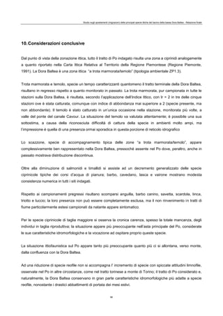 Studio sugli spostamenti (migrazioni) delle principali specie ittiche del bacino della bassa Dora Baltea - Relazione finale
86
10.Considerazioni conclusive
Dal punto di vista della zonazione ittica, tutto il tratto di Po indagato risulta una zona a ciprinidi analogamente
a quanto riportato nella Carta Ittica Relativa al Territorio della Regione Piemontese (Regione Piemonte,
1991). La Dora Baltea è una zona ittica “a trota marmorata/temolo” (tipologia ambientale ZP1.3).
Trota marmorata e temolo, specie un tempo caratterizzanti quantomeno il tratto terminale della Dora Baltea,
risultano in regresso rispetto a quanto monitorato in passato. La trota marmorata, pur campionata in tutte le
stazioni sulla Dora Baltea, è risultata, secondo l’applicazione dell’Indice Ittico, con Ir = 2 in tre delle cinque
stazioni ove è stata catturata, comunque con indice di abbondanza mai superiore a 2 (specie presente, ma
non abbondante). Il temolo è stato catturato in un’unica occasione nella stazione, monitorata più volte, a
valle del ponte del canale Cavour. La situazione del temolo va valutata attentamente; è possibile una sua
sottostima, a causa della riconosciuta difficoltà di cattura della specie in ambienti molto ampi, ma
l’impressione è quella di una presenza ormai sporadica in questa porzione di reticolo idrografico
Lo scazzone, specie di accompagnamento tipica delle zone “a trota marmorata/temolo”, appare
complessivamente ben rappresentato nella Dora Baltea, pressoché assente nel Po dove, peraltro, anche in
passato mostrava distribuzione discontinua.
Oltre alla diminuzione di salmonidi e timallidi si assiste ad un decremento generalizzato delle specie
ciprinicole tipiche dei corsi d’acqua di pianura; barbo, cavedano, lasca e vairone mostrano modesta
consistenza numerica in tutti i siti indagati.
Rispetto ai campionamenti pregressi risultano scomparsi anguilla, barbo canino, savetta, scardola, tinca,
triotto e luccio; la loro presenza non può essere completamente esclusa, ma il non rinvenimento in tratti di
fiume particolarmente estesi campionati da natante appare sintomatico.
Per le specie ciprinicole di taglia maggiore si osserva la cronica carenza, spesso la totale mancanza, degli
individui in taglia riproduttiva; la situazione appare più preoccupante nell’asta principale del Po, considerate
le sue caratteristiche idromorfologiche e la vocazione ad ospitare proprio queste specie.
La situazione ittiofaunistica sul Po appare tanto più preoccupante quanto più ci si allontana, verso monte,
dalla confluenza con la Dora Baltea.
Ad una riduzione di specie reofile non si accompagna l’ incremento di specie con spiccate attitudini limnofile,
osservate nel Po in altre circostanze, come nel tratto torinese a monte di Torino; il tratto di Po considerato e,
naturalmente, la Dora Baltea conservano in gran parte caratteristiche idromorfologiche più adatte a specie
reofile, nonostante i drastici abbattimenti di portata dei mesi estivi.
 