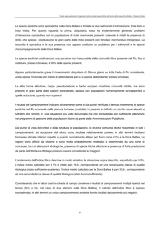 Studio sugli spostamenti (migrazioni) delle principali specie ittiche del bacino della bassa Dora Baltea - Relazione finale
87
Le specie esotiche sono sporadiche nella Dora Baltea e limitate ai due salmonidi d’introduzione: trota fario e
trota iridea. Per quanto riguarda la prima, ubiquitaria, essa ha evidentemente generato problemi
d’interazione riproduttiva con la popolazione di trote marmorate presenti: notevole è infatti la presenza di
ibridi, che spesso costituiscono la gran parte delle trote presenti con fenotipo marmoratus introgresso. La
seconda è sporadica e la sua presenza non appare costituire un problema per i salmonidi e le specie
d’accompagnamento della Dora Baltea.
Le specie esotiche costituiscono una porzione non trascurabile della comunità ittica presente nel Po, fino a
costituire, presso Chivasso, il 50% delle specie presenti;
Appare particolarmente grave il rinvenimento ubiquitario di Silurus glanis su tutta l’asta di Po considerata,
unica specie rinvenuta con indice di abbondanza pari a 3 (specie abbondante) presso Chivasso.
Le altre forme alloctone, carpa, pseudorasbora e barbo europeo mostrano comunità ridotte, ma sono
presenti in gran parte delle sezioni considerate, spesso con popolazioni numericamente sovrapponibili a
quelle autoctone, quando non superiori.
I risultati dei campionamenti indicano chiaramente come si sia quindi verificato il temuto incremento di specie
esotiche nel Po scorrente nella pianura torinese, postulato in passato e definito un rischio assai elevato e
tutt’altro che remoto. E’ una situazione più volte denunciata ma non considerata con sufficiente attenzione
nei programmi di gestione delle popolazioni ittiche da parte delle Amministrazioni Pubbliche.
Dal punto di vista dell’entità e della struttura di popolazione, le diverse comunità ittiche riscontrate in tutti i
campionamenti, ad eccezione del siluro, sono risultate relativamente povere; in altri termini risultano
biomasse stimate inferiori rispetto a quanto normalmente atteso per fiumi come il Po e la Dora Baltea. Le
ragioni sono difficili da chiarire e sono molto probabilmente molteplici e determinate da una serie di
concause, tra cui alterazioni idrologiche, presenza di specie ittiche alloctone e presenza di forte predazione
da parte dell’ittiofauna ittiofaga possono essere considerate le maggiori.
L’andamento dell’Indice Ittico descrive in modo sintetico la situazione sopra descritto, soprattutto per il Po.
L’indice medio calcolato per il Po è infatti pari 16,6, corrispondente ad una terza/quarta classe di qualità
ittiologica (stato sufficiente-scadente); l’indice medio calcolato per la Dora Baltea è pari 30,6 , corrispondente
ad una seconda/terza classe di qualità ittiologica (stato buono/sufficiente).
Considerando che in taluni casi la scheda di campo condensa i risultati di campionamenti multipli ripetuti nel
tempo (fino a tre, nel caso di due stazioni sulla Dora Baltea), il calcolo dell’indice ittico è spesso
sovrastimato; in altri termini un unico campionamento avrebbe fornito risultati decisamente più negativi.
 