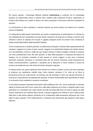 Studio sugli spostamenti (migrazioni) delle principali specie ittiche del bacino della bassa Dora Baltea - Relazione finale
88
Per quanto riguarda i monitoraggi effettuati mediante radiotracking si evidenzia che la metodologia
proposta ed implementata presso il sistema idrico costituito dalla confluenza Po-Dora, rappresenta un
metodo molto efficace ed in grado di rilevare una mole consistente di informazioni altrimenti impossibili da
acquisire.
La combinazione di rilievi automatici e manuali consente una buona taratura del sistema ed è pertanto
sempre consigliabile.
La configurazione delle stazioni automatiche, per quanto a localizzazione ed alimentazione si è rilevata più
che soddisfacente ed è auspicabile che possa essere mantenuta nel tempo per lo sviluppo di ulteriori studi
nell’area in esame. Si segnala che lo studio in oggetto proseguirà anche nei prossimi mesi, sfruttando la
residua durata della batteria delle trasmittenti utilizzate.
Come considerazione di carattere generale, la problematica principale è costituita dalla rappresentatività del
campione: maggiore è il numero di pesci marcati, maggiore è la significatività statistica dei risultati ottenuti;
ciò è da sottolineare, benché in realtà per ogni singolo individuo il sistema installato consenta di acquisire
una mole considerevole di dati. Nel caso specifico, lo stato delle popolazioni e l’ampiezza del sistema da
indagare non ha purtroppo consentito di poter operare su numeri maggiori; in ogni caso il campione
esaminato costituisce comunque un importante base dati che fornisce indicazioni iniziali interessanti per
finalità conservazionistiche e gestionali e soprattutto per la definizione di future iniziative di ricerca da
condurre sia localmente sia in altri ambiti del reticolo idrografico regionale.
In estrema sintesi, per quanto riguarda le trote marcate non si rileva un pattern univoco: per alcuni esemplari
si evidenzia una significativa mobilità lungo l’intero sistema, compreso il Po, dove se ne rileva la
permanenza anche per lunghi periodi; al contempo, per altri esemplari si rileva uno spiccato fenomeno di
homing con comportamento prevalentemente stanziale. Si ritiene fondamentale poter approfondire le analisi
in un prossimo futuro ampliando il campione considerato.
Si sono altresì acquisite interessanti informazioni sulla mobilità dei siluri, che hanno evidenziato un rilevante
utilizzo di diverse aree del Po sia a monte che a valle della confluenza con la Dora; si segnala inoltre il caso
particolare di un esemplare che è stato rilevato nel tratto terminale della Dora nel mese di agosto sia dalle
stazioni automatiche che mediante rilievi manuali; un’ipotesi suggestiva da verificare è che le ridotte portate
della Dora in tale periodo abbiano contribuito ad un innalzamento della temperatura dell’acqua (che a fine
luglio ha talora superato i 20°C) determinando un ambiente meno sfavorevole alla presenza di tale specie
alloctona.
 