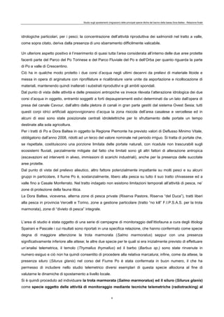 Studio sugli spostamenti (migrazioni) delle principali specie ittiche del bacino della bassa Dora Baltea - Relazione finale
8
idrologiche particolari, per i pesci; la concentrazione dell’attività riproduttiva dei salmonidi nel tratto a valle,
come sopra citato, deriva dalla presenza di uno sbarramento difficilmente valicabile.
Un ulteriore aspetto positivo è l’inserimento di quasi tutta l’area considerata all’interno delle due aree protette
facenti parte del Parco del Po Torinese e del Parco Fluviale del Po e dell’Orba per quanto riguarda la parte
di Po a valle di Crescentino.
Ciò ha in qualche modo protetto i due corsi d’acqua negli ultimi decenni da prelievi di materiale litoide e
messa in opera di arginature con riprofilature e ricalibrature varie unite da asportazione e ricollocazione di
materiali, mantenendo quindi inalterati i substrati riproduttivi e gli ambiti spondali.
Dal punto di vista delle attività e delle pressioni antropiche va invece rilevata l’alterazione idrologica dei due
corsi d’acqua in oggetto, entrambi soggetti a forti depauperamenti estivi determinati da un lato dall’opera di
presa del canale Cavour, dall’altro dalla pletora di canali in gran parte gestiti dal sistema Ovest Sesia; tutti
questi corpi idrici artificiali approvvigionano d’acqua la zona risicola dell’area casalese e vercellese ed in
alcuni di essi sono state posizionate centrali idrolelettriche per lo sfruttamento delle portate un tempo
destinate alla sola agricoltura.
Per i tratti di Po e Dora Baltea in oggetto la Regione Piemonte ha previsto valori di Deflusso Minimo Vitale,
obbligatorio dall’anno 2008, ridotti ad un terzo del valore nominale nel periodo irriguo. Si tratta di portate che,
se rispettate, costituiscono una porzione limitata delle portate naturali, con ricadute non trascurabili sugli
ecosistemi fluviali, parzialmente mitigate dal fatto che limitati sono gli altri fattori di alterazione antropica
(escavazioni ed interventi in alveo, immissioni di scarichi industriali), anche per la presenza delle succitate
aree protette.
Dal punto di vista del prelievo alieutico, altro fattore potenzialmente impattante su molti pesci e su alcuni
gruppi in particolare, il fiume Po è, sostanzialmente, libero alla pesca su tutto il suo tratto chivassese ed a
valle fino a Casale Monferrato. Nel tratto indagato non esistono limitazioni temporali all’attività di pesca, ne’
zone di protezione della fauna ittica.
La Dora Baltea, viceversa, alterna zone di pesca private (Riserva Pastore, Riserva “del Duca”), tratti liberi
alla pesca in provincia Vercelli e Torino, zone a gestione particolare (tratto “no kill” F.I.P.S.A.S. per la trota
marmorata), zone di “divieto di pesca” integrale.
L’area di studio è stata oggetto di una serie di campagne di monitoraggio dell’ittiofauna a cura degli ittiologi
Spairani e Pascale i cui risultati sono riportati in una specifica relazione, che hanno confermato come specie
degna di maggiore attenzione la trota marmorata (Salmo marmoratus) seppur con una presenza
significativamente inferiore alle attese; le altre due specie per le quali si era inizialmente previsto di effettuare
un’analisi telemetrica, il temolo (Thymallus thymallus) ed il barbo (Barbus sp.) sono state rinvenute in
numero esiguo e ciò non ha quindi consentito di procedere alla relativa marcatura; infine, come da attese, la
presenza siluro (Silurus glanis) nel corso del Fiume Po è stata confermata in buon numero, il che ha
permesso di includere nello studio telemetrico diversi esemplari di questa specie alloctona al fine di
valutarne le dinamiche di spostamento a livello locale.
Si è quindi proceduto ad individuare la trota marmorata (Salmo marmoratus) ed il siluro (Silurus glanis)
come specie oggetto delle attività di monitoraggio mediante tecniche telemetriche (radiotracking) al
 