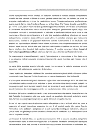 Studio sugli spostamenti (migrazioni) delle principali specie ittiche del bacino della bassa Dora Baltea - Relazione finale
89
Quanto sopra presentato in modo sintetico, con particolare riferimento ai numerosi ed estesi campionamenti
condotti nell’area, permette di fornire un quadro generale relativo allo stato dell’ittiofauna del fiume Po
scorrente a valle dell’opera di presa del canale Cavour presso Chivasso relativamente sconfortante per
quanto riguarda il primo tratto, fino alla confluenza con la Dora Baltea (IV e V classi di qualità secondo l’I.I.),
più positivo a valle, con un incremento della qualità ittiologica immediatamente a monte della confluenza con
la Dora Baltea. Per quest’ultimo corso d’acqua la qualità ittiologica è generalmente migliore, seppur non
confrontabile con quella di un recente passato. In particolare le popolazioni di alcune specie, come la trota
marmorata ed il temolo, sono chiaramente al di sotto delle aspettative nella Dora, e lo stesso può essere
detto per barbo, cavedano e lasca nel Po; per queste ultime, in particolare emergono gravi rischi per la
sopravvivenza, essendo le loro popolazioni fortemente contratte numericamente e non strutturate. Non
esistono una o poche ragioni prevalenti, ma un insieme di concause, in buona parte evidenziate nel quadro
sintetico sopra descritto, alcune delle quali dipendenti dalle modalità di gestione del territorio dell’intero
bacino imbrifero, altre dipendenti dalla gestione faunistica. È possibile comunque indicare ipotesi di
intervento e/o possibili scenari futuri sulla base di previsti provvedimenti di pianificazione territoriale.
Per quanto riguarda gli aspetti faunistici, il tratto di Po considerato e, in misura minore, la Dora Baltea, sono
in una situazione molto preoccupante, ormai prossima per gravità a quella riscontrata a più riprese a valle di
Casale M.to.
Le specie ittiche autoctone sono in forte calo, quando non scomparse, le esotiche, viceversa, sono in
espansione e ciò costituisce una causa grave di alterazione.
Questo aspetto non pare essere considerato con sufficiente attenzione dagli Enti gestori, nonostante quanto
previsto dalla Legge Regionale 37/2006, in particolare in materia di salvaguardia della biodiversità.
In buona parte del reticolo idrografico considerato l’applicazione della metodologia dell’I.I. ha evidenziato
gravi alterazioni delle comunità ittiche, esplicitate in quarte ed anche quinte classi di qualità ittiologica, in
conseguenza degli elevati punteggi negativi dovuti alla presenza di specie esotiche, alcune delle quali
assenti in occasione dei monitoraggi precedenti o con popolazioni ancora ridotte numericamente
Il problema dell’espansione dell’ittiofauna alloctona è strettamente legato alle pratiche ittiogeniche condotte
dalle Pubbliche Amministrazioni nelle zone umide naturali ma, soprattutto, dai soggetti gestori che, a vario
titolo, hanno in concessione porzioni più o meno grandi del reticolo idrografico naturale.
Ancora più preoccupante risulta la situazione relativa alla gestione di bacini artificiali adibiti alla pesca a
pagamento e/o privati. L’esperienza suggerisce che non è più possibile gestire tale materia facendo
riferimento a norme particolari e complesse con le quali si pretende di distinguere tra le diverse situazioni
(acque “libere” o in gestione più o meno privatistica, ambienti naturali o artificiali e più o meno connessi con il
reticolo idrografico naturale).
Le immissioni di materiale ittico, per quante raccomandazioni e limiti si possano prevedere, comportano
inevitabilmente il rischio di introduzioni inopportune e la situazione è attualmente talmente grave da imporre
necessariamente scelte tese a mirare all’eliminazione di ripopolamenti ed immissioni di qualsivoglia tipo,
 