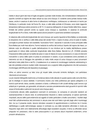 Studio sugli spostamenti (migrazioni) delle principali specie ittiche del bacino della bassa Dora Baltea - Relazione finale
91
ridotta in alcuni giorni dei mesi di luglio ed agosto a portate molto limitate, che richiederebbero l’attivazione di
specifici controlli sul regime dei rilasci attuati sui due corsi d’acqua. E’ evidente come portate residue molto
basse, anche in assenza di altre forme di alterazione morfologica, costituiscono un elemento di rischio per
l’idrofauna, in particolar modo nel fiume Po, dove, a valle della centrale di Chivasso, sono state raggiunte
temperature dell’acqua estive prossime ai 28 °C. In assenza dell’apporto di acque fredde della Dora, seppur
limitate dai prelievi gravanti anche su questo corso d’acqua e, soprattutto, in assenza di continuità
longitudinale tra Po e Dora, molte delle specie ancora presenti in quest’area sarebbero scomparse.
In relazione alla continuità longitudinale dei corsi d’acqua, per quanto riguarda la Dora Baltea va evidenziata
la situazione che si verifica a valle della presa del canale Farini. L’opera di presa, priva di scala di risalita,
convoglia le portate residue nel cosiddetto “scaricatore Farini”, lasciando in asciutta il corso principale della
Dora Baltea per molti mesi all’anno. Ferma restando la verifica del continuo rispetto del regime dei rilasci, un
delicato nodo da affrontare è quello dell’attivazione di una struttura per la risalita dell’ittiofauna presso
quest’opera di rottura della continuità longitudinale della Dora Baltea. Benché la L.R. 37/2006 preveda
l’imposizione della scala per la risalita dei pesci in caso di rilascio di nuove concessioni o in caso di interventi
manutentivi a carico delle opere di presa di concessioni in essere, si può considerare come prioritario un
intervento sul sito di Saluggia che aprirebbe un tratto molto ampio di corso d’acqua ai pesci provenienti
dall’ultimo tratto della Dora e dal Po. L’installazione di un sistema di monitoraggio mediante radiotracking in
tale sito potrebbe produrre risultati molto interessanti sia a supporto della progettazione che del successivo
monitoraggio dell’efficacia del dispositivo di passaggio.
Infine un ultimo accenno va fatto circa gli impatti delle comunità ornitiche ittiofaghe, con particolare
riferimento al cormorano.
La più recente bibliografia testimonia un’incidenza talora molto elevata di questa specie sulla comunità ittica;
per le strategie di caccia adottate, il cormorano mostra una netta preferenza per specie pelagiche e di
branco quali temolo, lasca, savetta, cavedano e barbo, a differenza di altri uccelli ittiofagi quali l’airone e gli
ardeidi più in generale, più generalisti, ed abituati a cacciare prevalentemente stadi giovanili di ciprinidi nelle
acque di fondovalle e salmonidi nei piccoli corsi d’acqua alpini.
L’incremento elevato delle popolazioni svernanti di cormorano, la comparsa di comunità residenti ed
autoriproducentesi in alcune aree, la contemporanea riduzione e, talora scomparsa, di specie ciprinicole
importanti, alcune delle quali endemiche ed oggetto di tutela particolare a livello comunitario, i risultati degli
studi fatti sull’alimentazione del cormorano in alcune aree del nord Italia e gli esiti degli ultimi monitoraggi
ittici, tra cui il presente studio, devono stimolare occasioni di approfondimento e confronto tra il mondo
dell’ittiologia e quello dell’ornitologia, spesso in contrasto su una delle tematiche affrontate in modo più
frequente negli ultimi anni relativamente all’ecologia degli ecosistemi acquatici. Il tema va affrontato senza
pregiudizi ne’ preclusioni, visto lo stato preoccupante in cui versano alcuni importanti endemismi, ormai
prossimi all’estinzione.
 