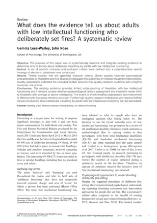 Review
What does the evidence tell us about adults
with low intellectual functioning who
deliberately set fires? A systematic review
Gemma Lees-Warley, John Rose
School of Psychology, The University of Birmingham, UK
Objective: The purpose of this paper was to systematically examine and integrate existing evidence to
determine what is known about deliberate firesetting by adults with low intellectual functioning.
Method: A set of specific inclusion and exclusion criteria were defined and a comprehensive search
strategy of electronic databases was conducted.
Results: Twelve studies met the specified inclusion criteria. Seven studies reported psychosocial
characteristics of firesetters and five studies investigated the outcomes of firesetter treatment interventions.
Quality assessment indicated the included studies provided low quality research evidence with a high to
moderate risk of bias.
Conclusions: The existing evidence provides limited understanding of firesetters with low intellectual
functioning and it remains unclear whether epidemiological factors, assessment and treatment needs differ
to firesetters with average or above intelligence. The extent to which modified assessment and intervention
is effective with this group remains uncertain. Further high quality research endeavours are required before
robust conclusions about deliberate firesetting by adults with low intellectual functioning can be delineated.
Keywords: firesetting, arson, intellectual disability, learning disability, low intellectual functioning
Introduction
Firesetting is a major issue for society, it requires
signiﬁcant resources to deal with it and can have
major consequences for individuals and society. The
Fire and Rescue Statistical Release produced by the
Department for Communities and Local Govern-
ment (2013) indicated from April 2012 to March 2013
the Fire and Rescue Services in England had recorded
68 900 acts of deliberate ﬁresetting. Of these, 19 400
(28%) ﬁres had taken place in non-derelict buildings,
vehicles and outdoor structures, involved casualties
or rescues, and were attended by ﬁve or more app-
liances. The remaining 49 500 (72%) were recorded as
ﬁres to derelict buildings including ﬁres to grassland
areas and refuse.
Defining key terms
The terms ‘ﬁresetter’ and ‘ﬁresetting’ are used
throughout the review and refer to both acts of
‘deliberate ﬁresetting’ that have not necessarily
received criminal charge; and acts of ‘arson’ for
which a person has been convicted (Home Ofﬁce
2002). The term ‘low intellectual functioning’ has
been selected to refer to people who have an
intelligence quotient (IQ) falling below 85. The
decision to use the broad umbrella term of ‘low
intellectual functioning’ was prompted by a review of
the intellectual disability literature which indicated a
methodological ﬂaw in existing studies is that
participants with both mild intellectual disabilities
(IQ,70) and borderline intellectual functioning
(IQ,85) are often recruited into the same sample
and treated as a homogenous group (Devapriam
et al. 2007; Taylor et al. 2004). In view of this, it was
felt that focusing purely on research pertaining to
participants with intellectual disability (IQ,70) may
restrict the number of studies retrieved during a
systematic search of the literature. Therefore, to
capture all pertinent research the inclusive term of
‘low intellectual functioning’ was selected.
Psychological approaches to understanding
deliberate firesetting
Despite the suggested prevalence of deliberate ﬁre-
setting, there remains limited psychological understand-
ing regarding ﬁresetting assessment and intervention
approaches for people who set ﬁres. This is particularly
evident when compared to the breadth of existing
literature for sexual and violent offending (Burton et al.
2012; Gannon and Pina 2010). The limited number
Correspondence to: Dr John Rose PhD, School of Psychology, The
University of Birmingham, Edgbaston, Birmingham, UK B15 2TT. Email:
j.l.rose@bham.ac.uk
ß The British Society for Developmental Disabilities 2014
DOI 10.1179/2047387714Y.0000000058 International Journal of Developmental Disabilities 2014 VOL. 000 NO. 000 1
 
