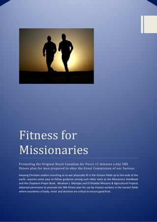 Fitness	for	
Missionaries
Promoting the Original Royal Canadian Air Force 11 minutes a day 5BX
fitness plan for men prepared to obey the Great Commission of our Saviour.
Keeping Christian soldiers marching as to war physically fit in the mission fields up to the ends of the
earth, requires some easy to follow guidance among such other tools as the Missionary Handbook
and the Chaplains Prayer Book. Abraham J. Meintjes and El-Shaddai Missions & Agricultural Projects
obtained permission to promote the 5BX fitness plan for use by mission workers in the harvest fields
where soundness of body, mind and doctrine are critical to ensure good fruit.
 