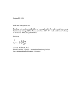January 20, 2016
To Whom It May Concern:
This letter is to confirm that Erik Provo was employed by 3M and worked in my group
from January to August 2015. Please contact me at 651-737-6132, and I would be happy
to discuss his duties and performance.
Sincerely,
Lucas D. McIntosh, Ph.D.
Senior Research Engineer - Membranes Processing Group
3M Corporate Research Process Laboratory
 