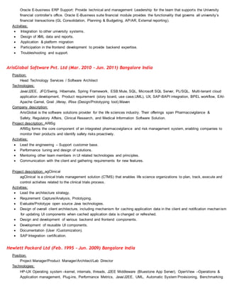 Oracle E-business ERP Support: Provide technical and management Leadership for the team that supports the University
financial controller’s office. Oracle E-Business suite financial module provides the functionality that governs all university’s
financial transactions (GL Consolidation, Planning & Budgeting, AP/AR, External reporting).
Activities:
 Integration to other university systems.
 Design of XML data and reports.
 Application & platform migration
 Participation in the frontend development to provide backend expertise.
 Troubleshooting and support.
ArisGlobal Software Pvt. Ltd (Mar. 2010 - Jun. 2011) Bangalore India
Position:
Head Technology Services / Software Architect
Technologies:
Java/J2EE, JFC/Swing, Hibernate, Spring Framework, ESB:Mule, SQL, Microsoft SQL Server, PL/SQL, Multi-tenant cloud
application development, Product requirement (story board, use case,UML), UX, SAP-BAPI integration, BPEL workflow, EAI-
Apache Camel, Grail ,liferay. iRise (Design/Prototyping tool),Maven
Company description:
ArisGlobal is the software solutions provider for the life sciences industry. Their offerings span Pharmacovigilance &
Safety, Regulatory Affairs, Clinical Research, and Medical Information Software Solution.
Project description: ARISg
ARISg forms the core component of an integrated pharmacovigilance and risk management system, enabling companies to
monitor their products and identify safety risks proactively.
Activities:
 Lead the engineering – Support customer base.
 Performance tuning and design of solutions.
 Mentoring other team members in UI related technologies and principles.
 Communication with the client and gathering requirements for new features.
Project description: agClinical
agClinical is a clinical trials management solution (CTMS) that enables life science organizations to plan, track, execute and
control activities related to the clinical trials process.
Activities:
 Lead the architecture strategy.
 Requirement Capture/Analysis, Prototyping.
 Evaluate/Prototype open source Java technologies.
 Design of overall client architecture, including mechanism for caching application data in the client and notification mechanism
for updating UI components when cached application data is changed or refreshed.
 Design and development of various backend and frontend components.
 Development of reusable UI components.
 Documentation (User /Customization).
 SAP Integration certification.
Hewlett Packard Ltd (Feb. 1995 - Jun. 2009) Bangalore India
Position:
Project Manager/Product Manager/Architect/Lab Director
Technologies:
HP-UX Operating system –kernel, internals, threads, J2EE Middleware (Bluestone App Server), OpenView –Operations &
Application management, Plug-ins, Performance Metrics, Java/J2EE, UML, Automatic System Provisioning, Benchmarking
 