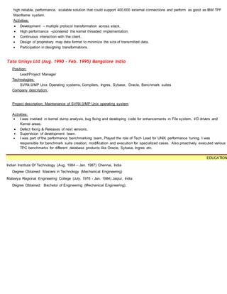 high reliable, performance, scalable solution that could support 400,000 external connections and perform as good as IBM TPF
Mainframe system.
Activities:
 Development – multiple protocol transformation across stack.
 High performance –pioneered the kernel threaded implementation.
 Continuous interaction with the client.
 Design of proprietary map data format to minimize the size of transmitted data.
 Participation in designing transformations.
Tata Unisys Ltd (Aug. 1990 - Feb. 1995) Bangalore India
Position:
Lead/Project Manager
Technologies:
SVR4.0/MP Unix Operating systems, Compilers, Ingres, Sybase, Oracle, Benchmark suites
Company description:
Project description: Maintenance of SVR4.0/MP Unix operating system
Activities:
 I was involved in kernel dump analysis, bug fixing and developing code for enhancements in File system, I/O drivers and
Kernel areas.
 Defect fixing & Releases of next versions.
 Supervision of development team.
 I was part of the performance benchmarking team, Played the role of Tech Lead for UNIX performance tuning. I was
responsible for benchmark suite creation, modification and execution for specialized cases. Also proactively executed various
TPC benchmarks for different database products like Oracle, Sybase, Ingres etc.
EDUCATION
Indian Institute Of Technology (Aug. 1984 – Jan. 1987) Chennai, India
Degree Obtained: Masters in Technology (Mechanical Engineering)
Malaviya Regional Engineering College (July. 1978 - Jan. 1984) Jaipur, India
Degree Obtained: Bachelor of Engineering (Mechanical Engineering).
 