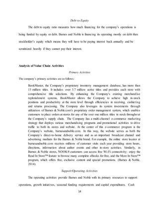 14
Debt to Equity
The debt to equity ratio measures how much financing for the company’s operations is
being funded by equity or debt. Barnes and Noble is financing its operating mostly on debt then
stockholder’s equity which means they will have to be paying interest back annually and be
scrutinized heavily if they cannot pay their interest.
Analysis of Value Chain Activities
Primary Activities
The company’s primary activities are as follows:
BookMaster, the Company’s proprietary inventory management database, has more than
13 million titles. It includes over 3.7 million active titles and provides each store with
comprehensive title selections. By enhancing the Company’s existing merchandise
replenishment systems, BookMaster allows the Company to achieve high in-stock
positions and productivity at the store level through efficiencies in receiving, cashiering
and returns processing. The Company also leverages its system investments through
utilization of Barnes & Noble.com’s proprietary order management system, which enables
customers to place orders at stores for any of the over one million titles in stock throughout
the Company’s supply chain. The Company has a multi-channel e-commerce marketing
strategy that deploys various merchandising programs and promotional activities to drive
traffic to both its stores and website. At the center of this e-commerce program is the
Company’s website, barnesandnoble.com. In this way, the website serves as both the
Company’s direct-to-home delivery service and as an important broadcast channel and
advertising medium for the Barnes & Noble brand. For example, the online store locator at
barnesandnoble.com receives millions of customer visits each year providing store hours,
directions, information about author events and other in-store activities. Similarly, in
Barnes & Noble stores, NOOK® customers can access free Wi-Fi connectivity; enjoy the
Read In Store™ feature to browse many complete eBooks for free, and the More In Store™
program, which offers free, exclusive content and special promotions. (Barnes & Noble,
2014).
Support/Operating Activities
The operating activities provide Barnes and Noble with its primary resources to support
operations, growth initiatives, seasonal funding requirements and capital expenditures. Cash
 