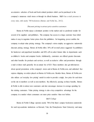 16
an extensive selection of book and book-related products which can be purchased in the
company’s numerous retail stores or through its eBook business. B&N has a retail presence in
every state, with nearly 700 bookstores (Barnes and Noble Inc., 2012).
Discount pricing to attract price sensitive customers
Barnes & Noble enjoys a dominant position in the market and is a preferred retailer for
several of its suppliers and publishers. The company has access to a large customer base which
makes it easy to negotiate better prices from the publishers. Its bargaining power enables the
company to adopt value pricing strategy. The company's stores employ an aggressive nationwide
discount pricing strategy. Barnes & Noble offers 30% off on retail prices suggested by publishers
for hardcover and paperback bestsellers and 40% off on select feature titles in departments such
as children’s books and computer books. Additionally, customers are offered greater discounts
and other benefits for products and services, as well as exclusive offers and promotions through
e-mail or direct mail generally for an annual fee of $25. These members also get information
about special promotions at the company's stores and at Barnes & Noble.com, and unlimited free
express shipping on orders placed on Barnes & Noble.com. Besides these, Barnes & Noble.com
also utilizes an 'everyday low pricing' model in order to provide a single, low price for each item
on the site to members as well as non-members. By effectively passing on these benefits, Barnes
& Noble is able to attract new customers and also encourages increase in average spending by
the existing customers. Value pricing strategy is also a key competitive advantage for the
company in a market where consumers are more price sensitive than ever before.
B&N College
Barnes & Noble College operates nearly 700 of the finest campus bookstores nationwide
for such top academic institutions as Harvard, Yale, the Pennsylvania State University and many
 