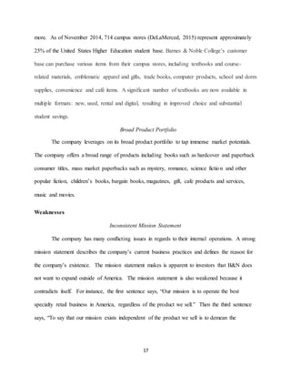 17
more. As of November 2014, 714 campus stores (DeLaMerced, 2015) represent approximately
25% of the United States Higher Education student base. Barnes & Noble College’s customer
base can purchase various items from their campus stores, including textbooks and course-
related materials, emblematic apparel and gifts, trade books, computer products, school and dorm
supplies, convenience and café items. A significant number of textbooks are now available in
multiple formats: new, used, rental and digital, resulting in improved choice and substantial
student savings.
Broad Product Portfolio
The company leverages on its broad product portfolio to tap immense market potentials.
The company offers a broad range of products including books such as hardcover and paperback
consumer titles, mass market paperbacks such as mystery, romance, science fiction and other
popular fiction, children’s books, bargain books, magazines, gift, cafe products and services,
music and movies.
Weaknesses
Inconsistent Mission Statement
The company has many conflicting issues in regards to their internal operations. A strong
mission statement describes the company’s current business practices and defines the reason for
the company’s existence. The mission statement makes is apparent to investors that B&N does
not want to expand outside of America. The mission statement is also weakened because it
contradicts itself. For instance, the first sentence says, “Our mission is to operate the best
specialty retail business in America, regardless of the product we sell.” Then the third sentence
says, “To say that our mission exists independent of the product we sell is to demean the
 