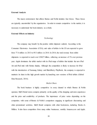 19
External Analysis
The macro environment that affects Barnes and Noble includes four forces. These forces
are typically uncontrolled by the organization. In order to remain competitive in the market, it is
necessary to understand the book industry as a whole.
External Effects on Industry
Technology
The company may benefit by the positive tablet shipment outlook. According to the
Consumer Electronics Association (CEA), unit sales of tablets in the US are expected to grow
from 77.4 million in 2013 to 89.3 million in 2014. In 2014, the total revenue from tablet
shipments is expected to reach over US$27 billion, reflecting an increase of 3% over previous
year. Apple dominates the tablet market with its iPad range of tablets that include the new iPad
Air and iPad mini with Retina display. Although the competition is likely to increase for iPad
with the introduction of Samsung Galaxy and BlackBerry PlayBook, the company is expected to
maintain its share in this high growth market by launching new versions of iPad tablets (Global
Data Research, 2014).
Market Share
The book business is highly competitive in every channel in which Barnes & Noble
operates. B&N Retail stores compete primarily on the quality of the shopping and store experience
and the price and availability of products. The importance of price varies depending on the
competitor, with some of Barnes & Noble’s competitors engaging in significant discounting and
other promotional activities. B&N Retail competes with other bookstores, including Books-A-
Million. It also faces competition from many online businesses, notably Amazon.com and Apple.
 