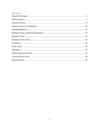2
Contents
Executive Summary........................................................................................................................ 3
Internal Analysis ............................................................................................................................. 5
External Analysis .......................................................................................................................... 19
Strategic Issues to be addressed.................................................................................................... 34
Proposed Objectives...................................................................................................................... 36
Strategic Choices and Recommendations..................................................................................... 37
Strategic Choice ............................................................................................................................ 38
Evaluation and Control ................................................................................................................. 42
Conclusion .................................................................................................................................... 42
Works Cited .................................................................................................................................. 44
Appendix....................................................................................................................................... 45
Vertical Analysis for 2014 ............................................................................................................ 45
Common Size for 2014 ................................................................................................................. 46
Financial Ratios............................................................................................................................. 46
 