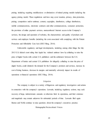 23
pricing, including requiring modifications or elimination of related pricing models including the
agency pricing model. These regulations and laws may cover taxation, privacy, data protection,
pricing, competition and/or antitrust, content, copyrights, distribution, college distribution,
mobile communications, electronic contracts and other communications, consumer protection,
the provision of online payment services, unencumbered Internet access to the Company’s
services, the design and operation of websites, the characteristics and quality of products and
services and employee benefits (including the costs associated with complying with the Patient
Protection and Affordable Care Act) (SEC Filing, 2014).
Unfavorable regulatory and legal developments, including among other things the July
2013 U.S. federal court ruling that Apple Inc. violated antitrust laws by colluding to raise the
price of digital books with certain U.S. publishers and the settlement between the U.S.
Department of Justice and certain U.S. publishers for allegedly colluding to raise the price of
digital books, could diminish the demand for the Company’s products and services, increase its
cost of doing business, decrease its margins and materially adversely impact its results of
operations or financial operations (SEC Filing, 2014).
Litigation
The company is subject to a variety of litigations and regulatory investigation and actions
in connection with the company’s operations. Lawsuits, including regulatory actions, may seek
recovery of large, indeterminate amounts or otherwise limit its operations, and their existence
and magnitude may remain unknown for substantial periods of time. Lawsuits filed again
Barnes and Noble continue to raise questions about the company’s executives practice.
Demographic/Sociocultural Forces
 