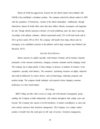 25
Barnes & Noble has aggressively forayed into the eBook market and combined with
NOOK, it has established a dominant position. The company entered the eBooks market in 2009
with the acquisition of Fictionwise, a leader in the eBook marketplace. Additionally, through
eBookstore, Barnes & Noble offers more than three million eBooks, newspapers and magazines
for sale. Though eBooks represent a fraction of overall publishing sales, the share is growing.
According to the industry estimates, eBooks represented nearly 22% of all trade books sold in
2013, up from nearly 20% in 2012. The company will benefit from rising eBook sales by
leveraging on its established presence in the platform and its large customer base (Market Line
Research, 2015).
Specialty Retail Business
Barnes operates in a global specialty retail business domains and its business depends
principally on the customer preferences, changing consumer demands and the changing trends.
The company has to adapt quickly to these changes to increase or maintain its business in the
competitive specialty retail industry. The consumers’ purchasing decisions are highly subjective
and could be influenced by various factors, such as brand image, marketing programs and
product design. The company should anticipate and respond to these changing consumer
preferences in a time based manner.
BN College
B&N College provides direct access to a large and well-educated demographic group,
enabling the Company to build relationships with students throughout their college years and
beyond. The Company also expects to be the beneficiary of market consolidation as more and
more schools outsource their bookstore management. The Company is in a unique market
position to benefit from this trend given its full suite of services: bookstore management,
 