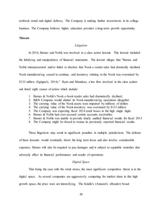 26
textbook rental and digital delivery. The Company is making further investments in its college
business. The Company believes higher education provides a long-term growth opportunity.
Threats
Litigation
In 2014, Barnes and Noble was involved in a class action lawsuit. This lawsuit included
the falsifying and manipulation of financial statements. The lawsuit alleges that “Barnes and
Noble misrepresented and/or failed to disclose that Nook e-reader sales had drastically declined.
Nook manufacturing ceased to continue, and inventory relating to the Nook was overstated by
$133 million (Sgrignoli, 2014).” Ryan and Maniskas, a law firm involved in the class acition
suit listed eight causes of action which include:
1. Barnes & Noble's Nook e-book reader sales had dramatically declined;
2. B&N Company would shutter its Nook manufacturing operations altogether
3. The carrying value of the Nook assets were impaired by millions of dollars
4. The carrying value of the Nook inventory was overstated by $133 million
5. The Company was expecting fiscal 2014 retail losses in the high single digits
6. Barnes & Noble had over-accrued certain accounts receivables
7. Barnes & Noble was unable to provide timely audited financial results for fiscal 2013
8. The Company might be forced to restate its previously reported financial results.
These litigations may result in significant penalties in multiple jurisdictions. The defense
of these lawsuits would eventually divert the long term focus and also involve considerable
expenses. Barnes will also be required to pay damages and is subject to equitable remedies that
adversely affect its financial performance and results of operations.
Digital Space
That being the case with the retail stores, the most significant competitive threat is in the
digital space. As several companies are aggressively competing for market share in this high
growth space, the price wars are intensifying. The Kindle's (Amazon's eReader) broad
 
