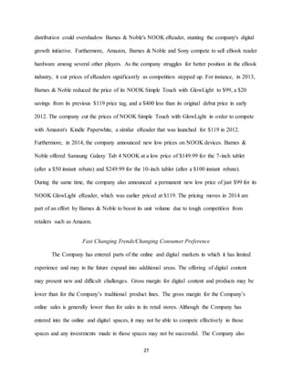 27
distribution could overshadow Barnes & Noble's NOOK eReader, stunting the company's digital
growth initiative. Furthermore, Amazon, Barnes & Noble and Sony compete to sell eBook reader
hardware among several other players. As the company struggles for better position in the eBook
industry, it cut prices of eReaders significantly as competition stepped up. For instance, in 2013,
Barnes & Noble reduced the price of its NOOK Simple Touch with GlowLight to $99, a $20
savings from its previous $119 price tag, and a $400 less than its original debut price in early
2012. The company cut the prices of NOOK Simple Touch with GlowLight in order to compete
with Amazon's Kindle Paperwhite, a similar eReader that was launched for $119 in 2012.
Furthermore, in 2014, the company announced new low prices on NOOK devices. Barnes &
Noble offered Samsung Galaxy Tab 4 NOOK at a low price of $149.99 for the 7-inch tablet
(after a $50 instant rebate) and $249.99 for the 10-inch tablet (after a $100 instant rebate).
During the same time, the company also announced a permanent new low price of just $99 for its
NOOK GlowLight eReader, which was earlier priced at $119. The pricing moves in 2014 are
part of an effort by Barnes & Noble to boost its unit volume due to tough competition from
retailers such as Amazon.
Fast Changing Trends/Changing Consumer Preference
The Company has entered parts of the online and digital markets in which it has limited
experience and may in the future expand into additional areas. The offering of digital content
may present new and difficult challenges. Gross margin for digital content and products may be
lower than for the Company’s traditional product lines. The gross margin for the Company’s
online sales is generally lower than for sales in its retail stores. Although the Company has
entered into the online and digital spaces, it may not be able to compete effectively in those
spaces and any investments made in those spaces may not be successful. The Company also
 