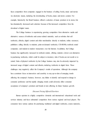 28
faces competition from companies engaged in the business of selling books, music and movies
via electronic means, including the downloading of books, music and movie content. For
example, historically the Retail business offered a selection of music products in its stores, but
has dramatically decreased such selection because of the increased competition from the
download of digital music.
The College business is experiencing growing competition from alternative media and
alternative sources of textbooks and course-related materials, such as websites that sell
textbooks, eBooks, digital content and other merchandise directly to students; online resources;
publishers selling directly to students; print-on-demand textbooks; CD-ROMs; textbook rental
companies; and student-to-student transactions over the Internet. In addition, the College
business has significantly increased its textbook rentals, offering students a lower cost alternative
to purchasing textbooks, which could be subject to inventory risks if books are not resold or re-
rented. Sales of physical textbooks by the College business may also be adversely impacted by
increased usage of digital content and eBooks, including textbooks in digital form. These
challenges may negatively affect the Company’s results of operations. Although the company
has a consistent focus on innovation and creativity to stay up-to-date of emerging trends
affecting the company's business, however, any failure to identify and respond to change in
consumer preference and the rapidly changing trends could adversely affect consumer
acceptance of company’s products and brands in turn affecting its future business growth.
Discount Pricing Offered Elsewhere
Barnes operates in a highly competitive domestic and international educational tools and
services industry and faces substantial competition from various regional and local players. The
consumers have various options for purchasing traditional and digital textbooks, course materials,
 