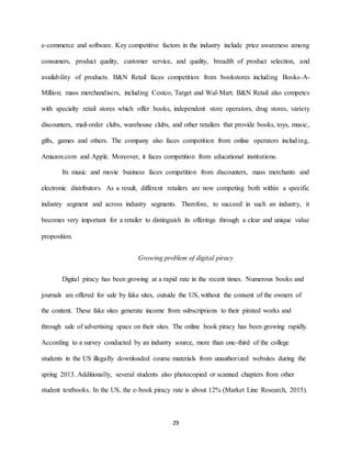 29
e-commerce and software. Key competitive factors in the industry include price awareness among
consumers, product quality, customer service, and quality, breadth of product selection, and
availability of products. B&N Retail faces competition from bookstores including Books-A-
Million; mass merchandisers, including Costco, Target and Wal-Mart. B&N Retail also competes
with specialty retail stores which offer books, independent store operators, drug stores, variety
discounters, mail-order clubs, warehouse clubs, and other retailers that provide books, toys, music,
gifts, games and others. The company also faces competition from online operators including,
Amazon.com and Apple. Moreover, it faces competition from educational institutions.
Its music and movie business faces competition from discounters, mass merchants and
electronic distributors. As a result, different retailers are now competing both within a specific
industry segment and across industry segments. Therefore, to succeed in such an industry, it
becomes very important for a retailer to distinguish its offerings through a clear and unique value
proposition.
Growing problem of digital piracy
Digital piracy has been growing at a rapid rate in the recent times. Numerous books and
journals are offered for sale by fake sites, outside the US, without the consent of the owners of
the content. These fake sites generate income from subscriptions to their pirated works and
through sale of advertising space on their sites. The online book piracy has been growing rapidly.
According to a survey conducted by an industry source, more than one-third of the college
students in the US illegally downloaded course materials from unauthorized websites during the
spring 2013. Additionally, several students also photocopied or scanned chapters from other
student textbooks. In the US, the e-book piracy rate is about 12% (Market Line Research, 2015).
 