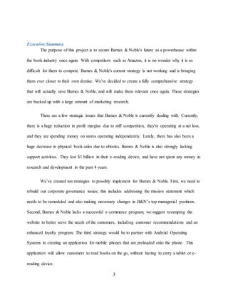 3
Executive Summary
The purpose of this project is to secure Barnes & Noble's future as a powerhouse within
the book industry once again. With competitors such as Amazon, it is no wonder why it is so
difficult for them to compete. Barnes & Noble's current strategy is not working and is bringing
them ever closer to their own demise. We've decided to create a fully comprehensive strategy
that will actually save Barnes & Noble, and will make them relevant once again. These strategies
are backed up with a large amount of marketing research.
There are a few strategic issues that Barnes & Noble is currently dealing with. Currently,
there is a huge reduction in profit margins due to stiff competition, they're operating at a net loss,
and they are spending money on stores operating independently. Lately, there has also been a
huge decrease in physical book sales due to eBooks. Barnes & Noble is also strongly lacking
support activities. They lost $1 billion in their e-reading device, and have not spent any money in
research and development in the past 4 years.
We’ve created ten strategies to possibly implement for Barnes & Noble. First, we need to
rebuild our corporate governance issues; this includes addressing the mission statement which
needs to be remodeled and also making necessary changes in B&N’s top managerial positions.
Second, Barnes & Noble lacks a successful e-commerce program; we suggest revamping the
website to better serve the needs of the customers, including customer recommendations and an
enhanced loyalty program. The third strategy would be to partner with Android Operating
Systems in creating an application for mobile phones that are preloaded onto the phone. This
application will allow customers to read books on the go, without having to carry a tablet or e-
reading device.
 