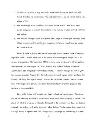 35
7. An additional possible strategy to consider would to be sharing our warehouses with
Google to reduce our rent expenses. We could offer them to use our current facilities at a
charge of 25%.
8. Our next strategy would be to offer “real estate” on our website. This would allow
outside companies to promote their products on our website, in return for “real estate” on
their website.
9. Our final two strategies would be to partner with Google in order to gain advantage of all
of their resources, and to use Google’s connections to have an e-reading device created
for Barnes & Noble.
Barnes & Noble is dealing with several issues at the current moment. Some of them are
larger than others. The first major issue is that there is a decrease in profit margins due to an
increase in competition. This means that B&N is severely losing profits due to stiff competition
from companies such as Amazon, or Chegg. Amazon is by far B&N’s biggest competitor.
Amazon has a tight stranglehold over the book industry. I’ve learned through my work at QVC,
how Amazon does this. Amazon does this by lowering their profit margin on their products. For
Instance, B&N may have a profit margin of twelve percent on their products, whereas Amazon
has a profit margin of six percent. This allows them to drastically lower their prices on their
products, or books specifically.
B&N is also dealing with spending their funds on brick and mortar outlets. This means
that B&N is allocating its resources on individual stores instead of the company as a whole. This
plan is not effective at all, and is extremely detrimental to the company. Their funds are draining
extremely fast, and they will not be able to stay afloat for long. Another related issue is that there
is a large decline in physical book sales. A large majority of people are transitioning to e-books
 