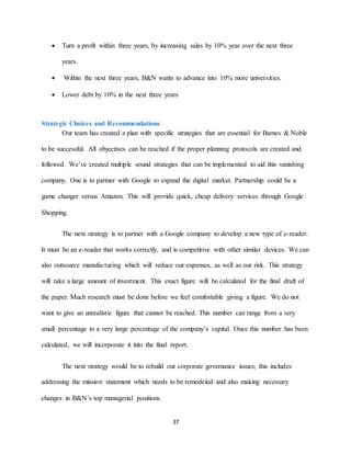 37
 Turn a profit within three years, by increasing sales by 10% year over the next three
years.
 Within the next three years, B&N wants to advance into 10% more universities.
 Lower debt by 10% in the next three years
Strategic Choices and Recommendations
Our team has created a plan with specific strategies that are essential for Barnes & Noble
to be successful. All objectives can be reached if the proper planning protocols are created and
followed. We’ve created multiple sound strategies that can be implemented to aid this vanishing
company. One is to partner with Google to expand the digital market. Partnership could be a
game changer versus Amazon. This will provide quick, cheap delivery services through Google
Shopping.
The next strategy is to partner with a Google company to develop a new type of e-reader.
It must be an e-reader that works correctly, and is competitive with other similar devices. We can
also outsource manufacturing which will reduce our expenses, as well as our risk. This strategy
will take a large amount of investment. This exact figure will be calculated for the final draft of
the paper. Much research must be done before we feel comfortable giving a figure. We do not
want to give an unrealistic figure that cannot be reached. This number can range from a very
small percentage to a very large percentage of the company’s capital. Once this number has been
calculated, we will incorporate it into the final report.
The next strategy would be to rebuild our corporate governance issues; this includes
addressing the mission statement which needs to be remodeled and also making necessary
changes in B&N’s top managerial positions.
 