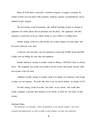 38
Barnes & Noble lacks a successful e-commerce program; we suggest revamping the
website to better serve the needs of the customers, including customer recommendations and an
enhanced loyalty program.
The next strategy would be partnering with Android Operating Systems in creating an
application for mobile phones that are preloaded onto the phone. This application will allow
customers to read books on the go, without having to carry a tablet or e-reading device.
Another strategy would be to offer the first two to three chapters of a book online until
the book is delivered to the client.
A universal code and policy may be constructed to ensure that all B&N Stores and B&N
College store are abiding the same rules and regulations.
Another alternative strategy to consider would be offering a “GOOGLE Stop” in selected
stores. This designated area would serve people to use the services that Google currently offers
and can place orders for items.
Additional possible strategy to consider would to be sharing our warehouses with Google
to reduce our rent expenses. We could offer them to use our current facilities at a charge of 25%.
Our final strategy would be to offer “real estate” on our website. This would allow
outside companies to promote their products on our website, in return for “real estate” on their
website.
Strategic Choice
The following two strategies, which are identified in our external analysis, have been
accepted and implemented in order to attain to and complete our long term objectives:
 