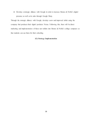 39
● Develop a strategic alliance with Google in order to increase Barnes & Noble’s digital
presence as well as its sales through Google Shop.
Through the strategic alliance with Google, develop a new and improved tablet using the
company that produces their digital products: Nexus. Following this, there will be direct
marketing and implementation of these new tablets into Barnes & Noble’s college campuses so
that students can use them for their schooling.
(G) Strategy Implementation
 