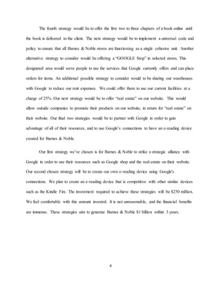 4
The fourth strategy would be to offer the first two to three chapters of a book online until
the book is delivered to the client. The next strategy would be to implement a universal code and
policy to ensure that all Barnes & Noble stores are functioning as a single cohesive unit. Another
alternative strategy to consider would be offering a “GOOGLE Stop” in selected stores. This
designated area would serve people to use the services that Google currently offers and can place
orders for items. An additional possible strategy to consider would to be sharing our warehouses
with Google to reduce our rent expenses. We could offer them to use our current facilities at a
charge of 25%. Our next strategy would be to offer “real estate” on our website. This would
allow outside companies to promote their products on our website, in return for “real estate” on
their website. Our final two strategies would be to partner with Google in order to gain
advantage of all of their resources, and to use Google’s connections to have an e-reading device
created for Barnes & Noble.
Our first strategy we’ve chosen is for Barnes & Noble to strike a strategic alliance with
Google in order to use their resources such as Google shop and the real-estate on their website.
Our second chosen strategy will be to create our own e-reading device using Google's
connections. We plan to create an e-reading device that is competitive with other similar devices
such as the Kindle Fire. The investment required to achieve these strategies will be $250 million.
We feel comfortable with this amount invested. It is not unreasonable, and the financial benefits
are immense. These strategies aim to generate Barnes & Noble $1 billion within 3 years.
 